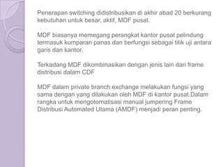 Penerapan switching didistribusikan di akhir abad 20 berkurang
kebutuhan untuk besar, aktif, MDF pusat.

MDF biasanya memegang perangkat kantor pusat pelindung
termasuk kumparan panas dan berfungsi sebagai titik uji antara
garis dan kantor.

Terkadang MDF dikombinasikan dengan jenis lain dari frame
distribusi dalam CDF

MDF dalam private branch exchange melakukan fungsi yang
sama dengan yang dilakukan oleh MDF di kantor pusat.Dalam
rangka untuk mengotomatisasi manual jumpering Frame
Distribusi Automated Utama (AMDF) menjadi peran penting.
 