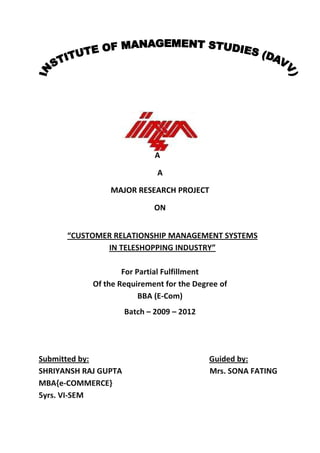 A
A
MAJOR RESEARCH PROJECT
ON
“CUSTOMER RELATIONSHIP MANAGEMENT SYSTEMS
IN TELESHOPPING INDUSTRY”
For Partial Fulfillment
Of the Requirement for the Degree of
BBA (E-Com)
Batch – 2009 – 2012
Submitted by: Guided by:
SHRIYANSH RAJ GUPTA Mrs. SONA FATING
MBA{e-COMMERCE}
5yrs. VI-SEM
 
