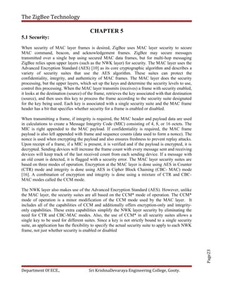 Page23
The ZigBee Technology
CHAPTER 5
5.1 Security:
When security of MAC layer frames is desired, ZigBee uses MAC layer security to secure
MAC command, beacon, and acknowledgement frames. ZigBee may secure messages
transmitted over a single hop using secured MAC data frames, but for multi-hop messaging
ZigBee relies upon upper layers (such as the NWK layer) for security. The MAC layer uses the
Advanced Encryption Standard (AES) [10] as its core cryptographic algorithm and describes a
variety of security suites that use the AES algorithm. These suites can protect the
confidentiality, integrity, and authenticity of MAC frames. The MAC layer does the security
processing, but the upper layers, which set up the keys and determine the security levels to use,
control this processing. When the MAC layer transmits (receives) a frame with security enabled,
it looks at the destination (source) of the frame, retrieves the key associated with that destination
(source), and then uses this key to process the frame according to the security suite designated
for the key being used. Each key is associated with a single security suite and the MAC frame
header has a bit that specifies whether security for a frame is enabled or disabled.
When transmitting a frame, if integrity is required, the MAC header and payload data are used
in calculations to create a Message Integrity Code (MIC) consisting of 4, 8, or 16 octets. The
MIC is right appended to the MAC payload. If confidentiality is required, the MAC frame
payload is also left appended with frame and sequence counts (data used to form a nonce). The
nonce is used when encrypting the payload and also ensures freshness to prevent replay attacks.
Upon receipt of a frame, if a MIC is present, it is verified and if the payload is encrypted, it is
decrypted. Sending devices will increase the frame count with every message sent and receiving
devices will keep track of the last received count from each sending device. If a message with
an old count is detected, it is flagged with a security error. The MAC layer security suites are
based on three modes of operation. Encryption at the MAC layer is done using AES in Counter
(CTR) mode and integrity is done using AES in Cipher Block Chaining (CBC- MAC) mode
[16]. A combination of encryption and integrity is done using a mixture of CTR and CBC-
MAC modes called the CCM mode.
The NWK layer also makes use of the Advanced Encryption Standard (AES). However, unlike
the MAC layer, the security suites are all based on the CCM* mode of operation. The CCM*
mode of operation is a minor modification of the CCM mode used by the MAC layer. It
includes all of the capabilities of CCM and additionally offers encryption-only and integrity-
only capabilities. These extra capabilities simplify the NWK layer security by eliminating the
need for CTR and CBC-MAC modes. Also, the use of CCM* in all security suites allows a
single key to be used for different suites. Since a key is not strictly bound to a single security
suite, an application has the flexibility to specify the actual security suite to apply to each NWK
frame, not just whether security is enabled or disabled
Department Of ECE., Sri KrishnaDevaraya Engineering College, Gooty.
 