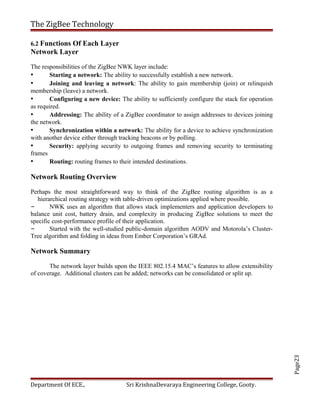 Page23
The ZigBee Technology
6.2 Functions Of Each Layer
Network Layer
The responsibilities of the ZigBee NWK layer include:
• Starting a network: The ability to successfully establish a new network.
• Joining and leaving a network: The ability to gain membership (join) or relinquish
membership (leave) a network.
• Configuring a new device: The ability to sufficiently configure the stack for operation
as required.
• Addressing: The ability of a ZigBee coordinator to assign addresses to devices joining
the network.
• Synchronization within a network: The ability for a device to achieve synchronization
with another device either through tracking beacons or by polling.
• Security: applying security to outgoing frames and removing security to terminating
frames
• Routing: routing frames to their intended destinations.
Network Routing Overview
Perhaps the most straightforward way to think of the ZigBee routing algorithm is as a
hierarchical routing strategy with table-driven optimizations applied where possible.
– NWK uses an algorithm that allows stack implementers and application developers to
balance unit cost, battery drain, and complexity in producing ZigBee solutions to meet the
specific cost-performance profile of their application.
– Started with the well-studied public-domain algorithm AODV and Motorola’s Cluster-
Tree algorithm and folding in ideas from Ember Corporation’s GRAd.
Network Summary
The network layer builds upon the IEEE 802.15.4 MAC’s features to allow extensibility
of coverage. Additional clusters can be added; networks can be consolidated or split up.
Department Of ECE., Sri KrishnaDevaraya Engineering College, Gooty.
 