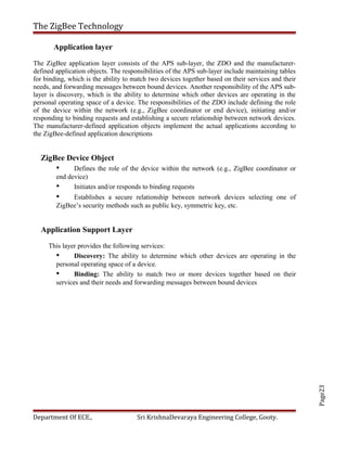 Page23
The ZigBee Technology
Application layer
The ZigBee application layer consists of the APS sub-layer, the ZDO and the manufacturer-
defined application objects. The responsibilities of the APS sub-layer include maintaining tables
for binding, which is the ability to match two devices together based on their services and their
needs, and forwarding messages between bound devices. Another responsibility of the APS sub-
layer is discovery, which is the ability to determine which other devices are operating in the
personal operating space of a device. The responsibilities of the ZDO include defining the role
of the device within the network (e.g., ZigBee coordinator or end device), initiating and/or
responding to binding requests and establishing a secure relationship between network devices.
The manufacturer-defined application objects implement the actual applications according to
the ZigBee-defined application descriptions
ZigBee Device Object
• Defines the role of the device within the network (e.g., ZigBee coordinator or
end device)
• Initiates and/or responds to binding requests
• Establishes a secure relationship between network devices selecting one of
ZigBee’s security methods such as public key, symmetric key, etc.
Application Support Layer
This layer provides the following services:
• Discovery: The ability to determine which other devices are operating in the
personal operating space of a device.
• Binding: The ability to match two or more devices together based on their
services and their needs and forwarding messages between bound devices
Department Of ECE., Sri KrishnaDevaraya Engineering College, Gooty.
 