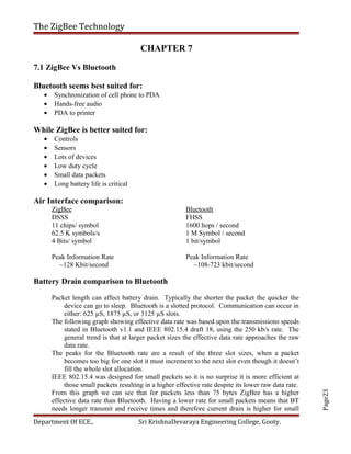 Page23
The ZigBee Technology
CHAPTER 7
7.1 ZigBee Vs Bluetooth
Bluetooth seems best suited for:
• Synchronization of cell phone to PDA
• Hands-free audio
• PDA to printer
While ZigBee is better suited for:
• Controls
• Sensors
• Lots of devices
• Low duty cycle
• Small data packets
• Long battery life is critical
Air Interface comparison:
ZigBee
DSSS
11 chips/ symbol
62.5 K symbols/s
4 Bits/ symbol
Peak Information Rate
~128 Kbit/second
Bluetooth
FHSS
1600 hops / second
1 M Symbol / second
1 bit/symbol
Peak Information Rate
~108-723 kbit/second
Battery Drain comparison to Bluetooth
Packet length can affect battery drain. Typically the shorter the packet the quicker the
device can go to sleep. Bluetooth is a slotted protocol. Communication can occur in
either: 625 µS, 1875 µS, or 3125 µS slots.
The following graph showing effective data rate was based upon the transmissions speeds
stated in Bluetooth v1.1 and IEEE 802.15.4 draft 18, using the 250 kb/s rate. The
general trend is that at larger packet sizes the effective data rate approaches the raw
data rate.
The peaks for the Bluetooth rate are a result of the three slot sizes, when a packet
becomes too big for one slot it must increment to the next slot even though it doesn’t
fill the whole slot allocation.
IEEE 802.15.4 was designed for small packets so it is no surprise it is more efficient at
those small packets resulting in a higher effective rate despite its lower raw data rate.
From this graph we can see that for packets less than 75 bytes ZigBee has a higher
effective data rate than Bluetooth. Having a lower rate for small packets means that BT
needs longer transmit and receive times and therefore current drain is higher for small
Department Of ECE., Sri KrishnaDevaraya Engineering College, Gooty.
 