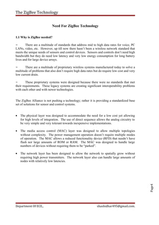 Page4
The ZigBee Technology
Need For ZigBee Technology
1.1 Why is ZigBee needed?
– There are a multitude of standards that address mid to high data rates for voice, PC
LANs, video, etc. However, up till now there hasn’t been a wireless network standard that
meets the unique needs of sensors and control devices. Sensors and controls don’t need high
bandwidth but they do need low latency and very low energy consumption for long battery
lives and for large device arrays.
– There are a multitude of proprietary wireless systems manufactured today to solve a
multitude of problems that also don’t require high data rates but do require low cost and very
low current drain.
– These proprietary systems were designed because there were no standards that met
their requirements. These legacy systems are creating significant interoperability problems
with each other and with newer technologies.
The ZigBee Alliance is not pushing a technology; rather it is providing a standardized base
set of solutions for sensor and control systems.
• The physical layer was designed to accommodate the need for a low cost yet allowing
for high levels of integration. The use of direct sequence allows the analog circuitry to
be very simple and very tolerant towards inexpensive implementations.
• The media access control (MAC) layer was designed to allow multiple topologies
without complexity. The power management operation doesn’t require multiple modes
of operation. The MAC allows a reduced functionality device (RFD) that needn’t have
flash nor large amounts of ROM or RAM. The MAC was designed to handle large
numbers of devices without requiring them to be “parked”.
• The network layer has been designed to allow the network to spatially grow without
requiring high power transmitters. The network layer also can handle large amounts of
nodes with relatively low latencies.
Department Of ECE., shashidhar495@gmail.com.
 