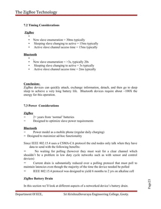Page23
The ZigBee Technology
7.2 Timing Considerations
ZigBee
•
• New slave enumeration = 30ms typically
• Sleeping slave changing to active = 15ms typically
• Active slave channel access time = 15ms typically
Bluetooth
•
• New slave enumeration = >3s, typically 20s
• Sleeping slave changing to active = 3s typically
• Active slave channel access time = 2ms typically
Conclusion:
ZigBee devices can quickly attach, exchange information, detach, and then go to deep
sleep to achieve a very long battery life. Bluetooth devices require about ~100X the
energy for this operation.
7.3 Power Considerations
ZigBee
– 2+ years from ‘normal’ batteries
– Designed to optimize slave power requirements
Bluetooth
– Power model as a mobile phone (regular daily charging)
– Designed to maximize ad-hoc functionality
Since IEEE 802.15.4 uses a CSMA-CA protocol the end nodes only talk when they have
data to send with the following benefits:
– No waiting for polling (however they must wait for a clear channel which
shouldn’t be a problem in low duty cycle networks such as with sensor and control
devices)
– Current drain is substantially reduced over a polling protocol that must poll to
maintain latencies even though the majority of the time the device needed be polled
– IEEE 802.15.4 protocol was designed to yield 6 months to 2 yrs on alkaline cell
ZigBee Battery Drain
In this section we’ll look at different aspects of a networked device’s battery drain.
Department Of ECE., Sri KrishnaDevaraya Engineering College, Gooty.
 
