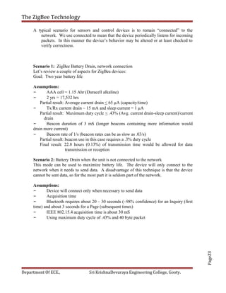 Page23
The ZigBee Technology
A typical scenario for sensors and control devices is to remain “connected” to the
network. We use connected to mean that the device periodically listens for incoming
packets. In this manner the device’s behavior may be altered or at least checked to
verify correctness.
Scenario 1: ZigBee Battery Drain, network connection
Let’s review a couple of aspects for ZigBee devices:
Goal: Two year battery life
Assumptions:
– AAA cell = 1.15 Ahr (Duracell alkaline)
– 2 yrs = 17,532 hrs
Partial result: Average current drain < 65 µA (capacity/time)
– Tx/Rx current drain ~ 15 mA and sleep current = 1 µA
Partial result: Maximum duty cycle < .43% (Avg. current drain-sleep current)/current
drain
– Beacon duration of 3 mS (longer beacons containing more information would
drain more current)
– Beacon rate of 1/s (beacon rates can be as slow as .03/s)
Partial result: beacon use in this case requires a .3% duty cycle
Final result: 22.8 hours (0.13%) of transmission time would be allowed for data
transmission or reception
Scenario 2: Battery Drain when the unit is not connected to the network
This mode can be used to maximize battery life. The device will only connect to the
network when it needs to send data. A disadvantage of this technique is that the device
cannot be sent data, so for the most part it is seldom part of the network.
Assumptions:
– Device will connect only when necessary to send data
– Acquisition time
– Bluetooth requires about 20 – 30 seconds (~98% confidence) for an Inquiry (first
time) and about 3 seconds for a Page (subsequent times)
– IEEE 802.15.4 acquisition time is about 30 mS
– Using maximum duty cycle of .43% and 40 byte packet
Department Of ECE., Sri KrishnaDevaraya Engineering College, Gooty.
 
