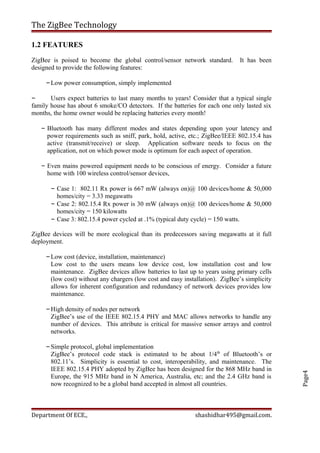 Page4
The ZigBee Technology
1.2 FEATURES
ZigBee is poised to become the global control/sensor network standard. It has been
designed to provide the following features:
–Low power consumption, simply implemented
– Users expect batteries to last many months to years! Consider that a typical single
family house has about 6 smoke/CO detectors. If the batteries for each one only lasted six
months, the home owner would be replacing batteries every month!
– Bluetooth has many different modes and states depending upon your latency and
power requirements such as sniff, park, hold, active, etc.; ZigBee/IEEE 802.15.4 has
active (transmit/receive) or sleep. Application software needs to focus on the
application, not on which power mode is optimum for each aspect of operation.
– Even mains powered equipment needs to be conscious of energy. Consider a future
home with 100 wireless control/sensor devices,
– Case 1: 802.11 Rx power is 667 mW (always on)@ 100 devices/home & 50,000
homes/city = 3.33 megawatts
– Case 2: 802.15.4 Rx power is 30 mW (always on)@ 100 devices/home & 50,000
homes/city = 150 kilowatts
– Case 3: 802.15.4 power cycled at .1% (typical duty cycle) = 150 watts.
ZigBee devices will be more ecological than its predecessors saving megawatts at it full
deployment.
–Low cost (device, installation, maintenance)
Low cost to the users means low device cost, low installation cost and low
maintenance. ZigBee devices allow batteries to last up to years using primary cells
(low cost) without any chargers (low cost and easy installation). ZigBee’s simplicity
allows for inherent configuration and redundancy of network devices provides low
maintenance.
–High density of nodes per network
ZigBee’s use of the IEEE 802.15.4 PHY and MAC allows networks to handle any
number of devices. This attribute is critical for massive sensor arrays and control
networks.
–Simple protocol, global implementation
ZigBee’s protocol code stack is estimated to be about 1/4th
of Bluetooth’s or
802.11’s. Simplicity is essential to cost, interoperability, and maintenance. The
IEEE 802.15.4 PHY adopted by ZigBee has been designed for the 868 MHz band in
Europe, the 915 MHz band in N America, Australia, etc; and the 2.4 GHz band is
now recognized to be a global band accepted in almost all countries.
Department Of ECE., shashidhar495@gmail.com.
 
