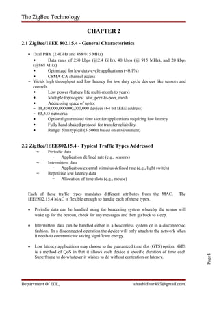 Page4
The ZigBee Technology
CHAPTER 2
2.1 ZigBee/IEEE 802.15.4 - General Characteristics
• Dual PHY (2.4GHz and 868/915 MHz)
• Data rates of 250 kbps (@2.4 GHz), 40 kbps (@ 915 MHz), and 20 kbps
(@868 MHz)
• Optimized for low duty-cycle applications (<0.1%)
• CSMA-CA channel access
– Yields high throughput and low latency for low duty cycle devices like sensors and
controls
• Low power (battery life multi-month to years)
• Multiple topologies: star, peer-to-peer, mesh
• Addressing space of up to:
– 18,450,000,000,000,000,000 devices (64 bit IEEE address)
– 65,535 networks
• Optional guaranteed time slot for applications requiring low latency
• Fully hand-shaked protocol for transfer reliability
• Range: 50m typical (5-500m based on environment)
2.2 ZigBee/IEEE802.15.4 - Typical Traffic Types Addressed
– Periodic data
– Application defined rate (e.g., sensors)
– Intermittent data
– Application/external stimulus defined rate (e.g., light switch)
– Repetitive low latency data
– Allocation of time slots (e.g., mouse)
Each of these traffic types mandates different attributes from the MAC. The
IEEE802.15.4 MAC is flexible enough to handle each of these types.
• Periodic data can be handled using the beaconing system whereby the sensor will
wake up for the beacon, check for any messages and then go back to sleep.
• Intermittent data can be handled either in a beaconless system or in a disconnected
fashion. In a disconnected operation the device will only attach to the network when
it needs to communicate saving significant energy.
• Low latency applications may choose to the guaranteed time slot (GTS) option. GTS
is a method of QoS in that it allows each device a specific duration of time each
Superframe to do whatever it wishes to do without contention or latency.
Department Of ECE., shashidhar495@gmail.com.
 