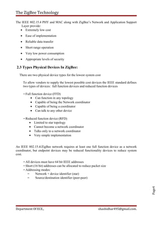 Page4
The ZigBee Technology
The IEEE 802.15.4 PHY and MAC along with ZigBee’s Network and Application Support
Layer provide:
• Extremely low cost
• Ease of implementation
• Reliable data transfer
• Short range operation
• Very low power consumption
• Appropriate levels of security
2.3 Types Physical Devices In ZigBee:
There are two physical device types for the lowest system cost
To allow vendors to supply the lowest possible cost devices the IEEE standard defines
two types of devices: full function devices and reduced function devices
–Full function device (FFD)
• Can function in any topology
• Capable of being the Network coordinator
• Capable of being a coordinator
• Can talk to any other device
–Reduced function device (RFD)
• Limited to star topology
• Cannot become a network coordinator
• Talks only to a network coordinator
• Very simple implementation
An IEEE 802.15.4/ZigBee network requires at least one full function device as a network
coordinator, but endpoint devices may be reduced functionality devices to reduce system
cost.
–All devices must have 64 bit IEEE addresses
–Short (16 bit) addresses can be allocated to reduce packet size
–Addressing modes:
– Network + device identifier (star)
– Source/destination identifier (peer-peer)
Department Of ECE., shashidhar495@gmail.com.
 
