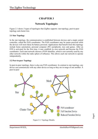 Page4
The ZigBee Technology
CHAPTER 3
Network Topologies
Figure 2.1 shows 3 types of topologies that ZigBee supports: star topology, peer-to-peer
topology and cluster tree.
3.1 Star Topology
In the star topology, the communication is established between devices and a single central
controller, called the PAN coordinator. The PAN coordinator may be mains powered while
the devices will most likely be battery powered. Applications that benefit from this topology
include home automation, personal computer (PC) peripherals, toys and games. After an
FFD is activated for the first time, it may establish its own network and become the PAN
coordinator. Each start network chooses a PAN identifier, which is not currently used by any
other network within the radio sphere of influence. This allows each star network to operate
independently.
3.2 Peer-to-peer Topology
In peer-to-peer topology, there is also one PAN coordinator. In contrast to star topology, any
device can communicate with any other device as long as they are in range of one another. A
peer-to-peer
Figure 2.1: Topology Models.
Department Of ECE., shashidhar495@gmail.com.
 