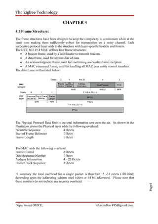 Page4
The ZigBee Technology
CHAPTER 4
4.1 Frame Structure:
The frame structures have been designed to keep the complexity to a minimum while at the
same time making them sufficiently robust for transmission on a noisy channel. Each
successive protocol layer adds to the structure with layer-specific headers and footers.
The IEEE 802.15.4 MAC defines four frame structures:
• A beacon frame, used by a coordinator to transmit beacons.
• A data frame, used for all transfers of data.
• An acknowledgment frame, used for confirming successful frame reception.
• A MAC command frame, used for handling all MAC peer entity control transfers.
The data frame is illustrated below:
The Physical Protocol Data Unit is the total information sent over the air. As shown in the
illustration above the Physical layer adds the following overhead:
Preamble Sequence 4 Octets
Start of Frame Delimiter 1 Octet
Frame Length 1 Octet
The MAC adds the following overhead:
Frame Control 2 Octets
Data Sequence Number 1 Octet
Address Information 4 – 20 Octets
Frame Check Sequence 2 Octets
In summary the total overhead for a single packet is therefore 15 -31 octets (120 bits);
depending upon the addressing scheme used (short or 64 bit addresses). Please note that
these numbers do not include any security overhead.
Department Of ECE., shashidhar495@gmail.com.
 