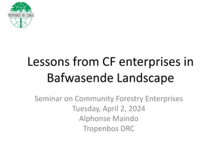 Lessons from CF enterprises in
Bafwasende Landscape
Seminar on Community Forestry Enterprises
Tuesday, April 2, 2024
Alphonse Maindo
Tropenbos DRC
 