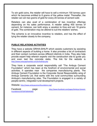 To win gold coins, the retailer will have to sell a minimum 100 tonnes upon
which he becomes entitled to 8 grams of the yellow metal. Thereafter, the
retailer can win two grams of gold for every 25 tonnes of cement sold.
Retailers can also avail of a combination of two incentive offerings
depending on his sales performance. A retailer selling 400 tonnes of
cement, for instance, can both enjoy a vacation to Goa and win 16 grams
of gold. The combination may be altered to suit the retailers' wishes.
The scheme is an innovative incentive to retailers, and has the effect of
tying the retailer closely to the company.


PUBLIC RELATIONS ACTIVITIES
They have a website GRIHA-SHILPI which assists customers by assisting
in different aspects of building a home. It also provides a list of contractors
and their contact numbers across different districts in India. They also help
provide expert help wherein experts visit the construction site to guide you
and even test the concrete slabs. The link for the website is
http://www.ambujagrihashilpi.com/GrihaShilpi.php

They have a corporate social responsibility cell “The Ambuja Cement
Foundation” which has been at the forefront of environmental and social
activities. It operates near the companies manufacturing plants. The
Ambuja Cement Foundation is the Corporate Social Responsibility wing of
Ambuja Cements Ltd. that works with the rural communities surrounding
Ambuja‟s manufacturing sites. The Foundation is engaged in a variety of
people-centric, integrated rural development projects.
Website: http://www.ambujacementfoundation.org/
Facebook                   page:                   http://www.facebook.com/pages/Ambuja-Cement-
Foundation/107287509345492




                                               10
 