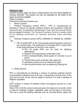 PRODUCT MIX:
Cement industry does not have a large product mix and same applies for
Ambuja Cements. The product mix can be classified on the basis of the
types of cement available.
Types of cement
Produced at Ambuja Cements are:
      Mortar Cement
      Portland Pozzolano cement (PPC) - PPC is manufactured by
blending a mixture of ordinary portland cement and pozzolana materials
such as fly ash, in proportions not less than 15 per cent and not over 35 per
cent by weight of cement. The Portland Pozzolana Cement is ideally suited
for the following construction viz. Hydraulic structures, Mass concreting
works.
      Ordinary Portland cement (OPC) (GRADE-43, GRADE-53, GRADE-
 33)
       The 43 grade OPC is the most popular general-purpose cement in
         the country today. The production of 43 grade OPC is nearly 50%
         of the total production of cement in the country.
                 The 43 grade OPC can be used for following
                    applications:
                 General Civil Engineering construction work
                 RCC works(preferably where grade of concrete is up to
                    M-30)
                 Precast items such as blocks, tiles, pipes etc
                 Asbestos products such as sheets and pipes
                 Non-structural works such as plastering, flooring etc.

     White Cement

PPC is manufactured by blending a mixture of ordinary portland cement
and pozzolana materials such as fly ash, in proportions not less than 15 per
cent and not over 35 per cent by weight of cement. It is sold in packets of
different quantities:
    1.
OPC contains a mixture of portland clinker and gypsum ground to a very
fine powder.
About 75% of all the cement produced goes into ready-mix concrete, which
is used for buildings, bridges, sidewalks, walls and all types of structures.
The rest is used for building materials such as concrete blocks, pipes and

                                      2
 