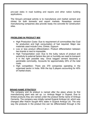 pre-cast slabs in road building and repairs and other nation building
applications.

The Group's principal activity is to manufacture and market cement and
clinker for both domestic and export markets. Nowadays cement
manufacturing companies also provide ready mix concrete for construction
sites.




PROBLEMS IN PRODUCT MIX
      High Production Costs- Due to requirement of commodities like Coal
      for production and high consumption of fuel required. Major raw
      materials used include Lime, Clinker, Gypsum
      Low or less product differentiation- Product differentiation between
      two brands is next to impossible.
      High Transportation cost- Due to the bulky nature of product and
      sensitivity to external factors like rain or humidity we need to transport
      it in the right possible way. Once bagged cement becomes a
      perishable commodity. Accounts for approximately 25% of the total
      costs.
      High competition- There are 370 companies operating in the
      organised sector in India. With the top 5 players accounting for 40%
      of market share.




BRAND NAME STRATEGY
The company and its product is named after the place where its first
manufacturing plant was set up .i.e. Ambuja Nagar in Gujarat. Due to
limited products they are named under the product family name of Ambuja
Cements. The company was initially named Gujarat Ambuja Ltd. which was
changed after Holcim bought 46% stake in Gujarat Ambuja Ltd. The only
way the products in the product line can be differentiated through is the

                                       3
 