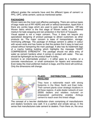different grades the cements have and the different types of cement i.e
PPC, OPC, white cement, sanla as mentioned earlier.

PACKAGING
Woven sacs are the most cost effective packaging. There are various types
of bags made out of PP/ HDPE and with or without lamination. Apart from it
there are Jumbo bags which are used to pack bulk quanitities. Off late
Woven fabric which is the first stage of Woven sacks, is a preferred
medium for bale wrapping and rain protection in the form of Tarpaulin.
Visual appeal is not a major concern. Thus, it does not require any
specialized designing of product package to attract customers as other
products do. The major concern is ease of transportation, storage,
minimizing pilferage. The package of Ambuja cement is yellow in colour
with woven ends and has hooks so that the porters find it easy to load and
unload without hampering the main package. lt also has its trademark logo
of a macho holding building which highlights the message “GIANT
COMPRESSIVE STRENGTH”. The package should not allow entry of
water as cement hardens when it comes in contact with water. The sac
should be lightweight as the product itself is bulky.
Cement is an intermediate product -- it either goes to a builder, or a
concrete manufacturer, or small contractors for repairs and renovations.
Even today the most preferred medium is bags, and this trend will continue.
Only the dimensions will change.



                           PLACE:   DISTRIBUTION              CHANNELS
                           INVOLVED
                           They have a nationwide reach with strong
                           footprints in the West, North and East India.
                           Their cement plants cover strategic locations in
                           all these regions. A wide dealer network of over
                           26000 dealers and retailers nurtured on
                           empowered partnership enables Ambuja
                           cement to reach even the tiniest village.
The concept of a two-tier distribution chain comprising of manufacturers
and dealers functions very well. It is a perfect and simple set-up, in the
sense that manufacturers sale cement to dealers. From there on, the onus

                                     4
 
