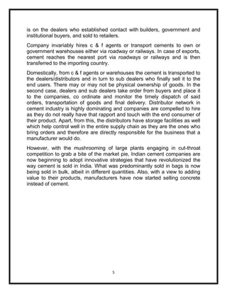 is on the dealers who established contact with builders, government and
institutional buyers, and sold to retailers.
Company invariably hires c & f agents or transport cements to own or
government warehouses either via roadway or railways. In case of exports,
cement reaches the nearest port via roadways or railways and is then
transferred to the importing country.
Domestically, from c & f agents or warehouses the cement is transported to
the dealers/distributors and in turn to sub dealers who finally sell it to the
end users. There may or may not be physical ownership of goods. In the
second case, dealers and sub dealers take order from buyers and place it
to the companies, co ordinate and monitor the timely dispatch of said
orders, transportation of goods and final delivery. Distributor network in
cement industry is highly dominating and companies are compelled to hire
as they do not really have that rapport and touch with the end consumer of
their product. Apart, from this, the distributors have storage facilities as well
which help control well in the entire supply chain as they are the ones who
bring orders and therefore are directly responsible for the business that a
manufacturer would do.
However, with the mushrooming of large plants engaging in cut-throat
competition to grab a bite of the market pie, Indian cement companies are
now beginning to adopt innovative strategies that have revolutionized the
way cement is sold in India. What was predominantly sold in bags is now
being sold in bulk, albeit in different quantities. Also, with a view to adding
value to their products, manufacturers have now started selling concrete
instead of cement.




                                        5
 