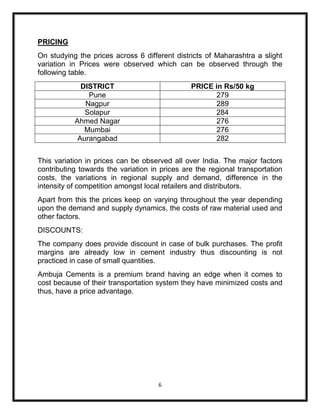 PRICING
On studying the prices across 6 different districts of Maharashtra a slight
variation in Prices were observed which can be observed through the
following table.
             DISTRICT                          PRICE in Rs/50 kg
               Pune                                  279
              Nagpur                                 289
              Solapur                                284
           Ahmed Nagar                               276
              Mumbai                                 276
            Aurangabad                               282


This variation in prices can be observed all over India. The major factors
contributing towards the variation in prices are the regional transportation
costs, the variations in regional supply and demand, difference in the
intensity of competition amongst local retailers and distributors.
Apart from this the prices keep on varying throughout the year depending
upon the demand and supply dynamics, the costs of raw material used and
other factors.
DISCOUNTS:
The company does provide discount in case of bulk purchases. The profit
margins are already low in cement industry thus discounting is not
practiced in case of small quantities.
Ambuja Cements is a premium brand having an edge when it comes to
cost because of their transportation system they have minimized costs and
thus, have a price advantage.




                                     6
 