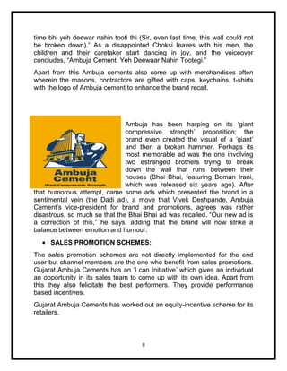 time bhi yeh deewar nahin tooti thi (Sir, even last time, this wall could not
be broken down).” As a disappointed Choksi leaves with his men, the
children and their caretaker start dancing in joy, and the voiceover
concludes, “Ambuja Cement. Yeh Deewaar Nahin Tootegi.”
Apart from this Ambuja cements also come up with merchandises often
wherein the masons, contractors are gifted with caps, keychains, t-shirts
with the logo of Ambuja cement to enhance the brand recall.




                               Ambuja has been harping on its „giant
                               compressive strength‟ proposition; the
                               brand even created the visual of a „giant‟
                               and then a broken hammer. Perhaps its
                               most memorable ad was the one involving
                               two estranged brothers trying to break
                               down the wall that runs between their
                               houses (Bhai Bhai, featuring Boman Irani,
                               which was released six years ago). After
that humorous attempt, came some ads which presented the brand in a
sentimental vein (the Dadi ad), a move that Vivek Deshpande, Ambuja
Cement‟s vice-president for brand and promotions, agrees was rather
disastrous, so much so that the Bhai Bhai ad was recalled. “Our new ad is
a correction of this,” he says, adding that the brand will now strike a
balance between emotion and humour.
     SALES PROMOTION SCHEMES:
The sales promotion schemes are not directly implemented for the end
user but channel members are the one who benefit from sales promotions.
Gujarat Ambuja Cements has an „I can Initiative‟ which gives an individual
an opportunity in its sales team to come up with its own idea. Apart from
this they also felicitate the best performers. They provide performance
based incentives.
Gujarat Ambuja Cements has worked out an equity-incentive scheme for its
retailers.



                                      8
 