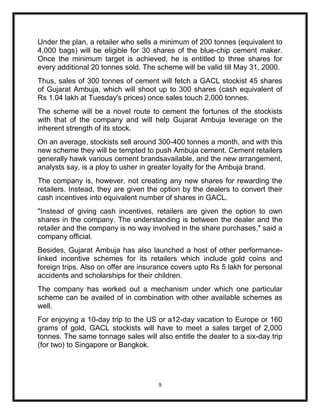 Under the plan, a retailer who sells a minimum of 200 tonnes (equivalent to
4,000 bags) will be eligible for 30 shares of the blue-chip cement maker.
Once the minimum target is achieved, he is entitled to three shares for
every additional 20 tonnes sold. The scheme will be valid till May 31, 2000.
Thus, sales of 300 tonnes of cement will fetch a GACL stockist 45 shares
of Gujarat Ambuja, which will shoot up to 300 shares (cash equivalent of
Rs 1.04 lakh at Tuesday's prices) once sales touch 2,000 tonnes.
The scheme will be a novel route to cement the fortunes of the stockists
with that of the company and will help Gujarat Ambuja leverage on the
inherent strength of its stock.
On an average, stockists sell around 300-400 tonnes a month, and with this
new scheme they will be tempted to push Ambuja cement. Cement retailers
generally hawk various cement brandsavailable, and the new arrangement,
analysts say, is a ploy to usher in greater loyalty for the Ambuja brand.
The company is, however, not creating any new shares for rewarding the
retailers. Instead, they are given the option by the dealers to convert their
cash incentives into equivalent number of shares in GACL.
"Instead of giving cash incentives, retailers are given the option to own
shares in the company. The understanding is between the dealer and the
retailer and the company is no way involved in the share purchases," said a
company official.
Besides, Gujarat Ambuja has also launched a host of other performance-
linked incentive schemes for its retailers which include gold coins and
foreign trips. Also on offer are insurance covers upto Rs 5 lakh for personal
accidents and scholarships for their children.
The company has worked out a mechanism under which one particular
scheme can be availed of in combination with other available schemes as
well.
For enjoying a 10-day trip to the US or a12-day vacation to Europe or 160
grams of gold, GACL stockists will have to meet a sales target of 2,000
tonnes. The same tonnage sales will also entitle the dealer to a six-day trip
(for two) to Singapore or Bangkok.




                                      9
 