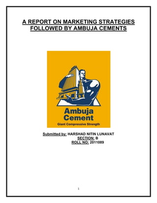 A REPORT ON MARKETING STRATEGIES
   FOLLOWED BY AMBUJA CEMENTS




     Submitted by: HARSHAD NITIN LUNAVAT
                       SECTION: B
                    ROLL NO: 2011089




                      1
 