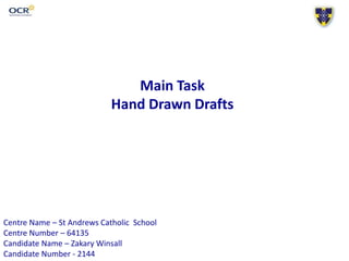 Main Task
Hand Drawn Drafts
Centre Name – St Andrews Catholic School
Centre Number – 64135
Candidate Name – Zakary Winsall
Candidate Number - 2144
 