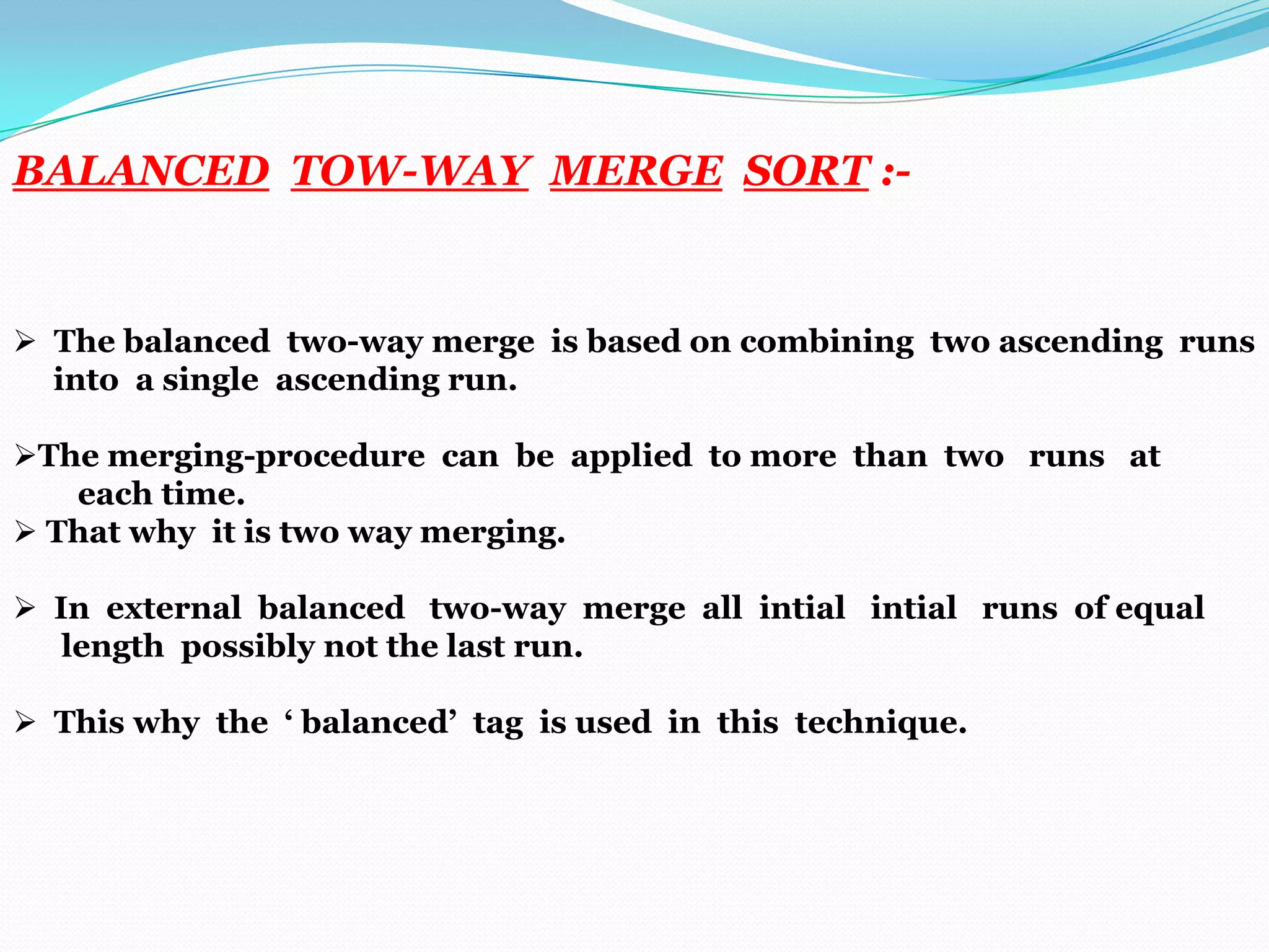 BALANCED TOW-WAY MERGE SORT :-

 The balanced two-way merge is based on combining two ascending runs
into a single ascending run.
The merging-procedure can be applied to more than two runs at
each time.
 That why it is two way merging.
 In external balanced two-way merge all intial intial runs of equal
length possibly not the last run.
 This why the ‘ balanced’ tag is used in this technique.

 