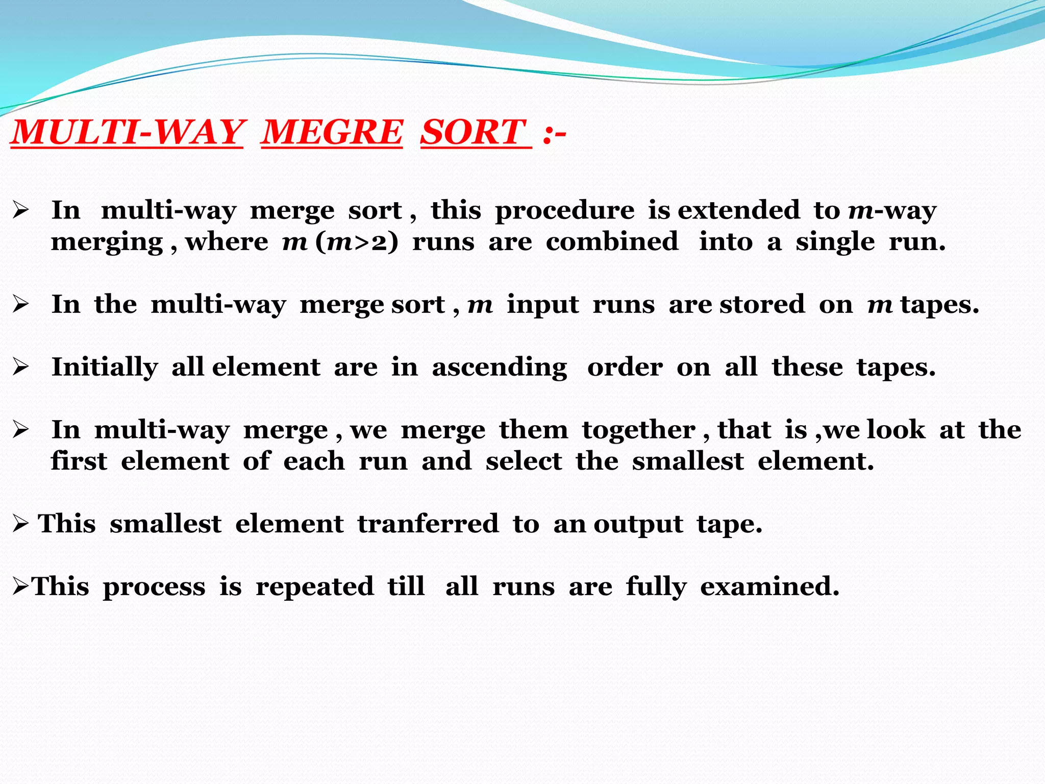 MULTI-WAY MEGRE SORT : In multi-way merge sort , this procedure is extended to m-way
merging , where m (m>2) runs are combined into a single run.
 In the multi-way merge sort , m input runs are stored on m tapes.
 Initially all element are in ascending order on all these tapes.
 In multi-way merge , we merge them together , that is ,we look at the
first element of each run and select the smallest element.
 This smallest element tranferred to an output tape.
This process is repeated till all runs are fully examined.

 