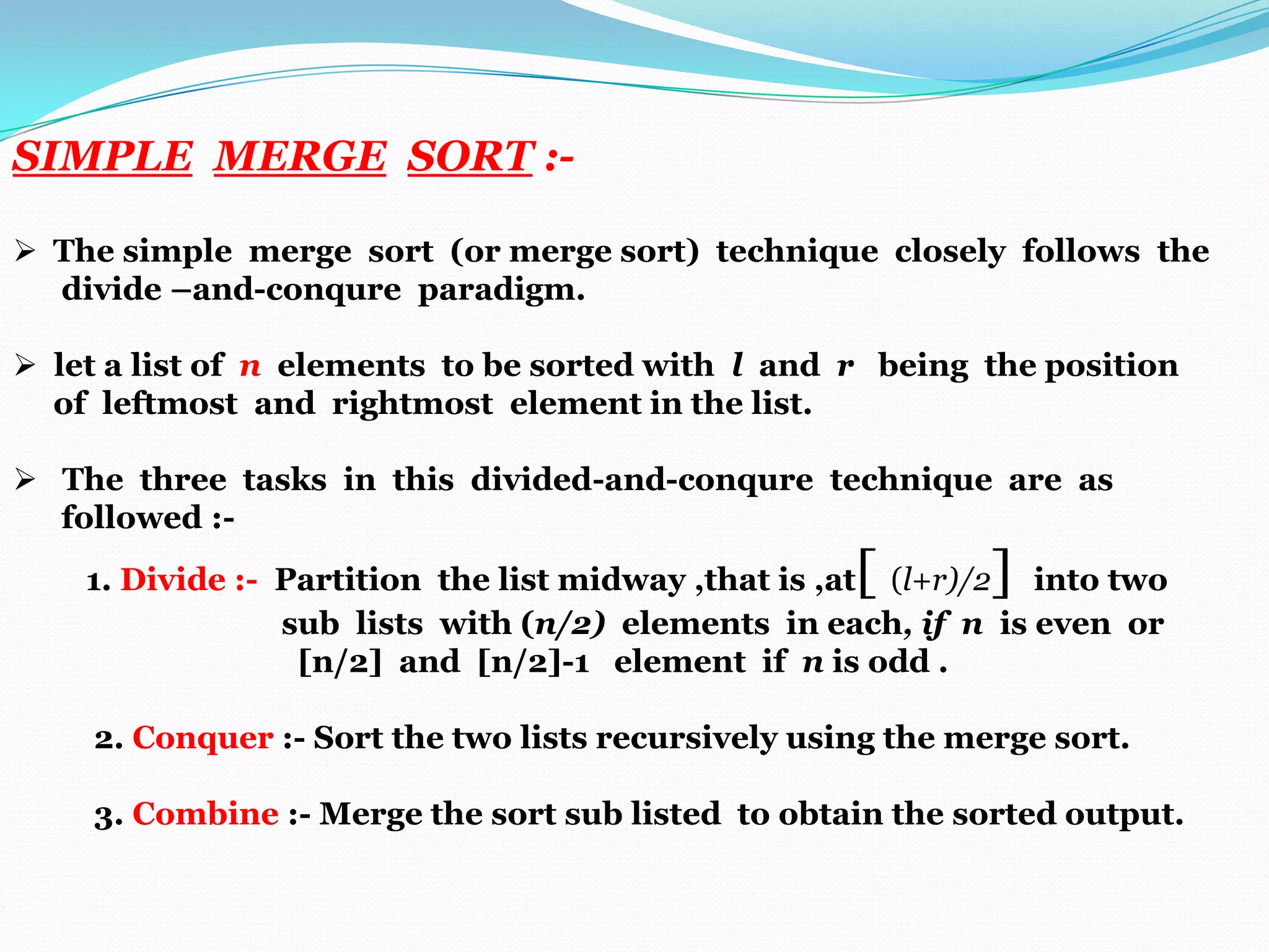 SIMPLE MERGE SORT : The simple merge sort (or merge sort) technique closely follows the
divide –and-conqure paradigm.
 let a list of n elements to be sorted with l and r being the position
of leftmost and rightmost element in the list.
 The three tasks in this divided-and-conqure technique are as
followed :-

[

]

1. Divide :- Partition the list midway ,that is ,at (l+r)/2 into two
sub lists with (n/2) elements in each, if n is even or
[n/2] and [n/2]-1 element if n is odd .
2. Conquer :- Sort the two lists recursively using the merge sort.
3. Combine :- Merge the sort sub listed to obtain the sorted output.

 