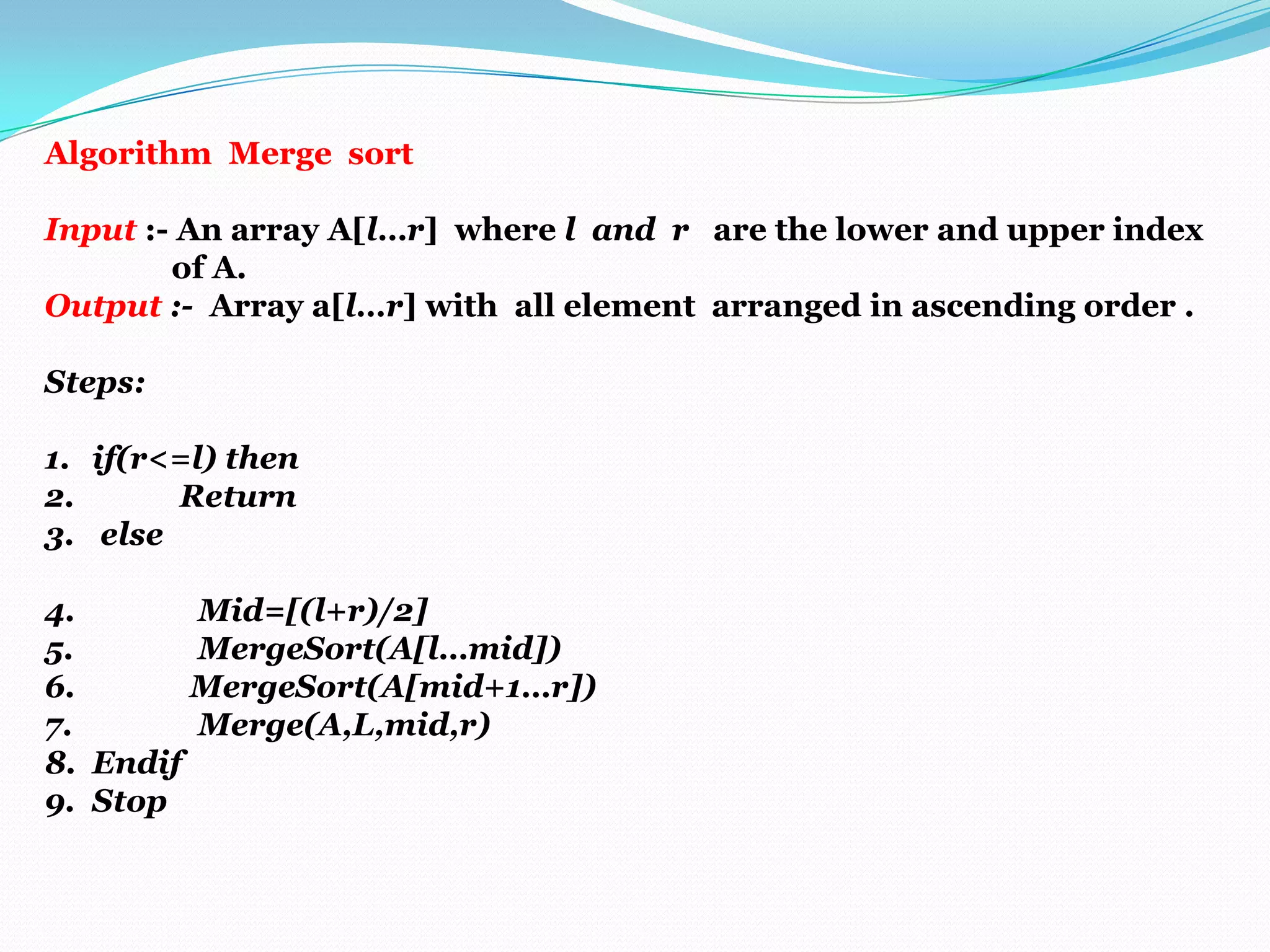 Algorithm Merge sort
Input :- An array A[l…r] where l and r are the lower and upper index
of A.
Output :- Array a[l…r] with all element arranged in ascending order .
Steps:
1. if(r<=l) then
2.
Return
3. else
4.
Mid=[(l+r)/2]
5.
MergeSort(A[l…mid])
6.
MergeSort(A[mid+1…r])
7.
Merge(A,L,mid,r)
8. Endif
9. Stop

 