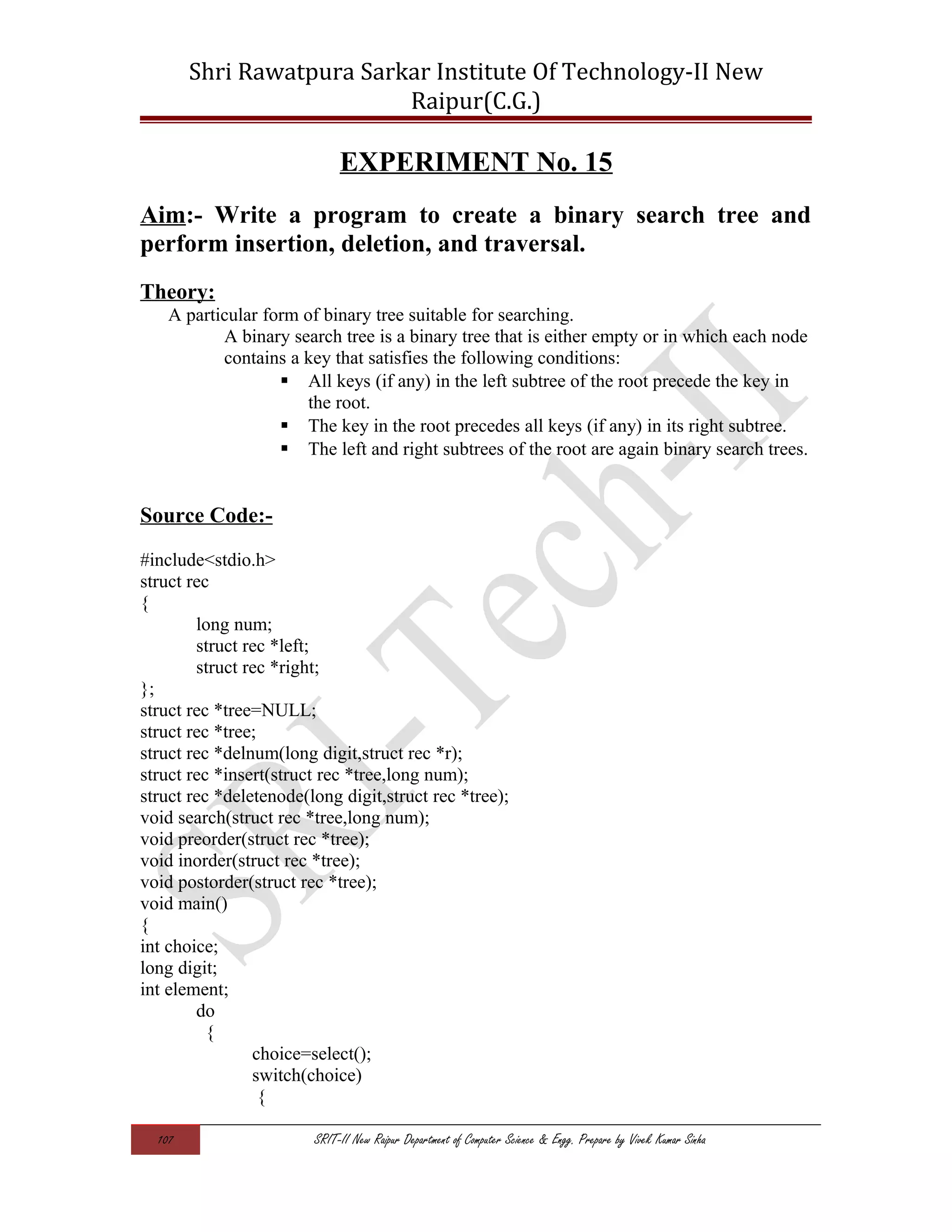 Shri Rawatpura Sarkar Institute Of Technology-II New
Raipur(C.G.)
EXPERIMENT No. 15
Aim:- Write a program to create a binary search tree and
perform insertion, deletion, and traversal.
Theory:
A particular form of binary tree suitable for searching.
A binary search tree is a binary tree that is either empty or in which each node
contains a key that satisfies the following conditions:
 All keys (if any) in the left subtree of the root precede the key in
the root.
 The key in the root precedes all keys (if any) in its right subtree.
 The left and right subtrees of the root are again binary search trees.
Source Code:-
#include<stdio.h>
struct rec
{
long num;
struct rec *left;
struct rec *right;
};
struct rec *tree=NULL;
struct rec *tree;
struct rec *delnum(long digit,struct rec *r);
struct rec *insert(struct rec *tree,long num);
struct rec *deletenode(long digit,struct rec *tree);
void search(struct rec *tree,long num);
void preorder(struct rec *tree);
void inorder(struct rec *tree);
void postorder(struct rec *tree);
void main()
{
int choice;
long digit;
int element;
do
{
choice=select();
switch(choice)
{
107 SRIT-II New Raipur Department of Computer Science & Engg. Prepare by Vivek Kumar Sinha
 