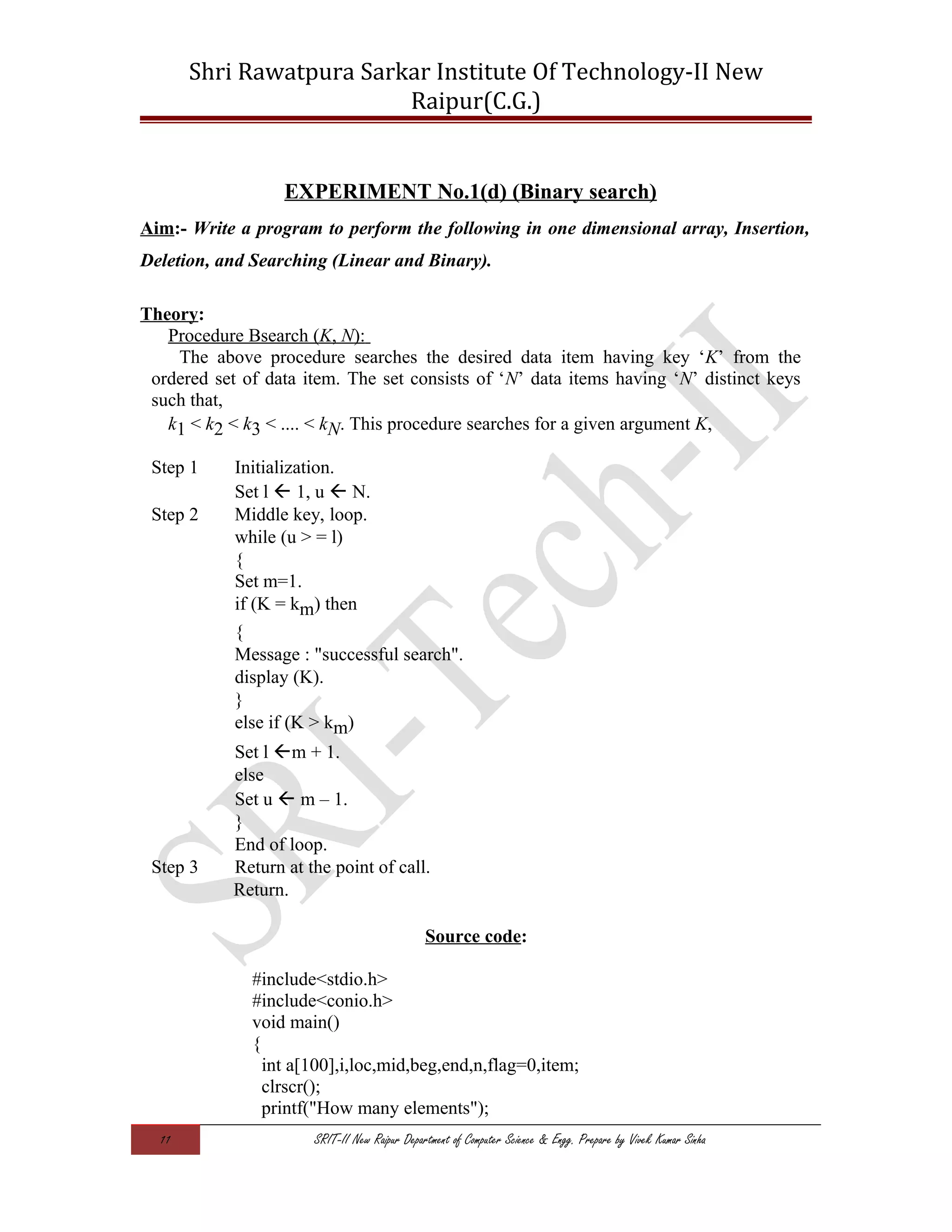 Shri Rawatpura Sarkar Institute Of Technology-II New
Raipur(C.G.)
EXPERIMENT No.1(d) (Binary search)
Aim:- Write a program to perform the following in one dimensional array, Insertion,
Deletion, and Searching (Linear and Binary).
Theory:
Procedure Bsearch (K, N):
The above procedure searches the desired data item having key ‘K’ from the
ordered set of data item. The set consists of ‘N’ data items having ‘N’ distinct keys
such that,
k1 < k2 < k3 < .... < kN. This procedure searches for a given argument K,
Step 1 Initialization.
Set l  1, u  N.
Step 2 Middle key, loop.
while (u > = l)
{
Set m=1.
if (K = km) then
{
Message : "successful search".
display (K).
}
else if (K > km)
Set l m + 1.
else
Set u  m – 1.
}
End of loop.
Step 3 Return at the point of call.
Return.
Source code:
#include<stdio.h>
#include<conio.h>
void main()
{
int a[100],i,loc,mid,beg,end,n,flag=0,item;
clrscr();
printf("How many elements");
11 SRIT-II New Raipur Department of Computer Science & Engg. Prepare by Vivek Kumar Sinha
 