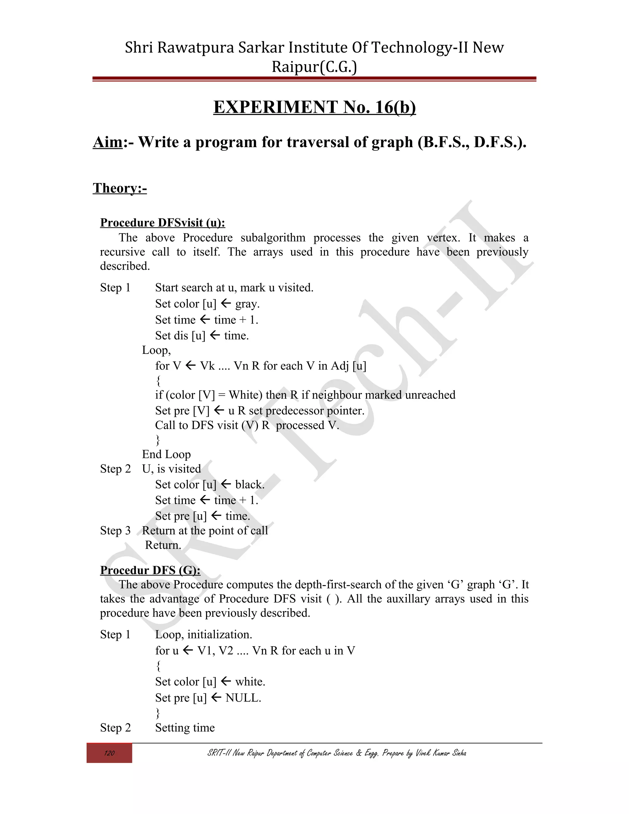 Shri Rawatpura Sarkar Institute Of Technology-II New
Raipur(C.G.)
EXPERIMENT No. 16(b)
Aim:- Write a program for traversal of graph (B.F.S., D.F.S.).
Theory:-
Procedure DFSvisit (u):
The above Procedure subalgorithm processes the given vertex. It makes a
recursive call to itself. The arrays used in this procedure have been previously
described.
Step 1 Start search at u, mark u visited.
Set color [u]  gray.
Set time  time + 1.
Set dis [u]  time.
Loop,
for V  Vk .... Vn R for each V in Adj [u]
{
if (color [V] = White) then R if neighbour marked unreached
Set pre [V]  u R set predecessor pointer.
Call to DFS visit (V) R processed V.
}
End Loop
Step 2 U, is visited
Set color [u]  black.
Set time  time + 1.
Set pre [u]  time.
Step 3 Return at the point of call
Return.
Procedur DFS (G):
The above Procedure computes the depth-first-search of the given ‘G’ graph ‘G’. It
takes the advantage of Procedure DFS visit ( ). All the auxillary arrays used in this
procedure have been previously described.
Step 1 Loop, initialization.
for u  V1, V2 .... Vn R for each u in V
{
Set color [u]  white.
Set pre [u]  NULL.
}
Step 2 Setting time
120 SRIT-II New Raipur Department of Computer Science & Engg. Prepare by Vivek Kumar Sinha
 