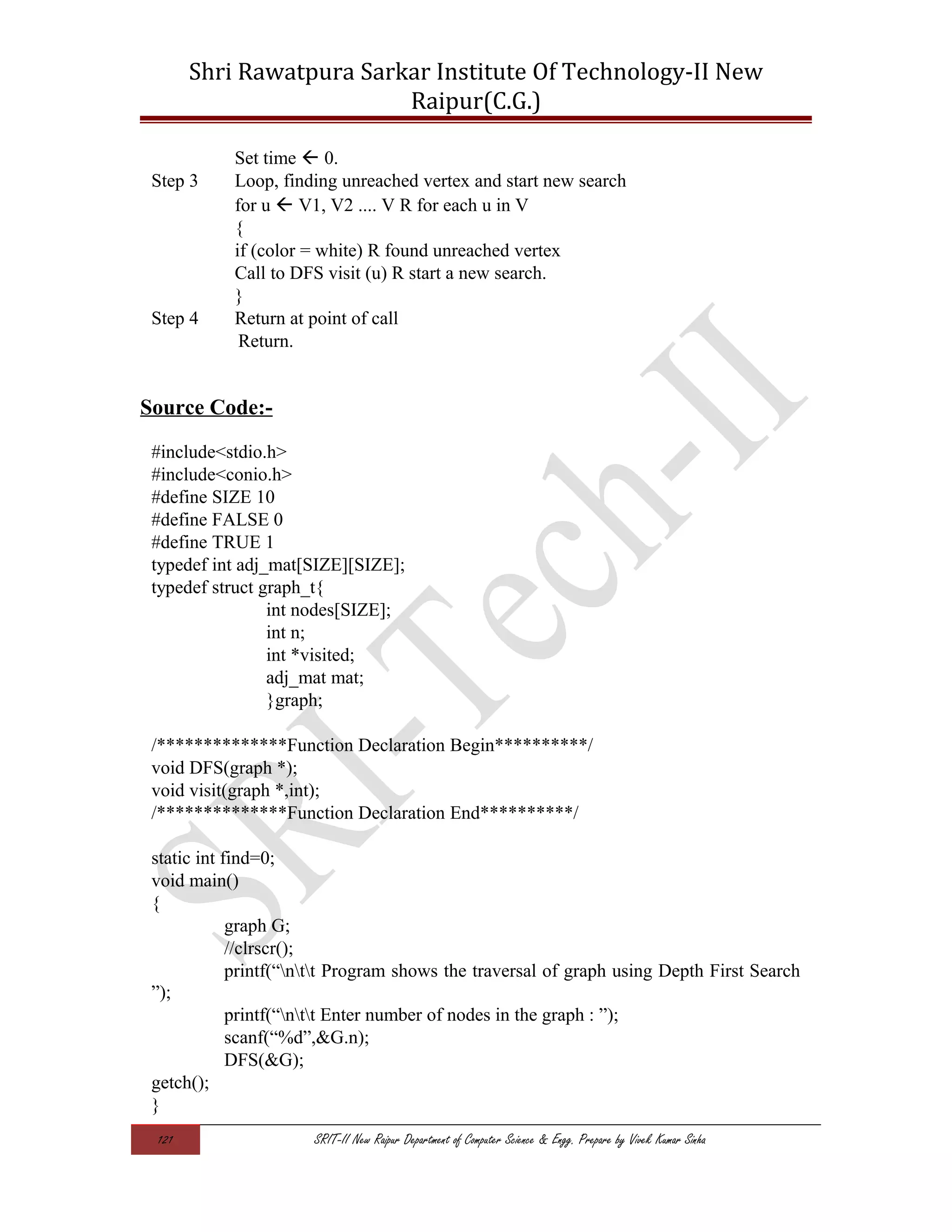 Shri Rawatpura Sarkar Institute Of Technology-II New
Raipur(C.G.)
Set time  0.
Step 3 Loop, finding unreached vertex and start new search
for u  V1, V2 .... V R for each u in V
{
if (color = white) R found unreached vertex
Call to DFS visit (u) R start a new search.
}
Step 4 Return at point of call
Return.
Source Code:-
#include<stdio.h>
#include<conio.h>
#define SIZE 10
#define FALSE 0
#define TRUE 1
typedef int adj_mat[SIZE][SIZE];
typedef struct graph_t{
int nodes[SIZE];
int n;
int *visited;
adj_mat mat;
}graph;
/**************Function Declaration Begin**********/
void DFS(graph *);
void visit(graph *,int);
/**************Function Declaration End**********/
static int find=0;
void main()
{
graph G;
//clrscr();
printf(“ntt Program shows the traversal of graph using Depth First Search
”);
printf(“ntt Enter number of nodes in the graph : ”);
scanf(“%d”,&G.n);
DFS(&G);
getch();
}
121 SRIT-II New Raipur Department of Computer Science & Engg. Prepare by Vivek Kumar Sinha
 