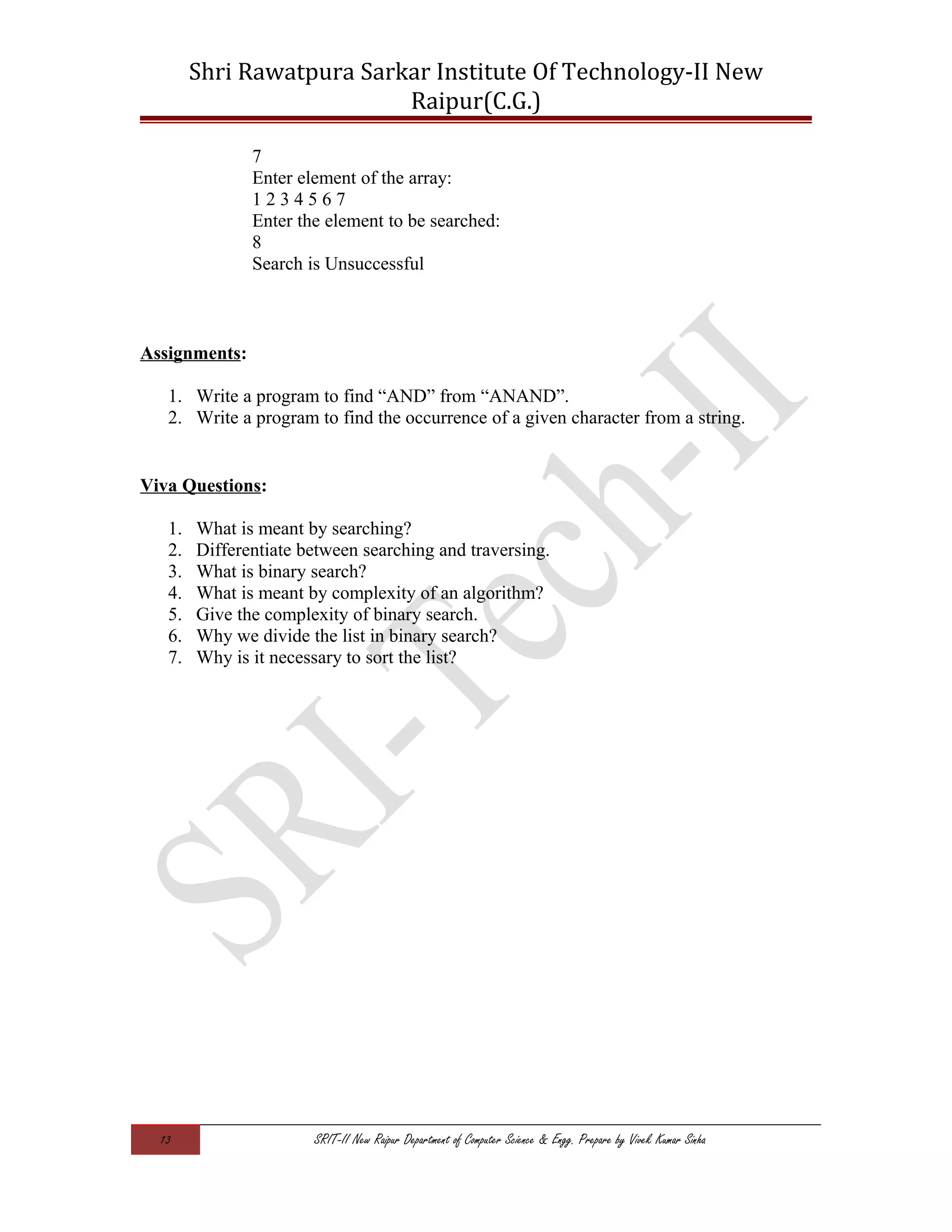 Shri Rawatpura Sarkar Institute Of Technology-II New
Raipur(C.G.)
7
Enter element of the array:
1 2 3 4 5 6 7
Enter the element to be searched:
8
Search is Unsuccessful
Assignments:
1. Write a program to find “AND” from “ANAND”.
2. Write a program to find the occurrence of a given character from a string.
Viva Questions:
1. What is meant by searching?
2. Differentiate between searching and traversing.
3. What is binary search?
4. What is meant by complexity of an algorithm?
5. Give the complexity of binary search.
6. Why we divide the list in binary search?
7. Why is it necessary to sort the list?
13 SRIT-II New Raipur Department of Computer Science & Engg. Prepare by Vivek Kumar Sinha
 