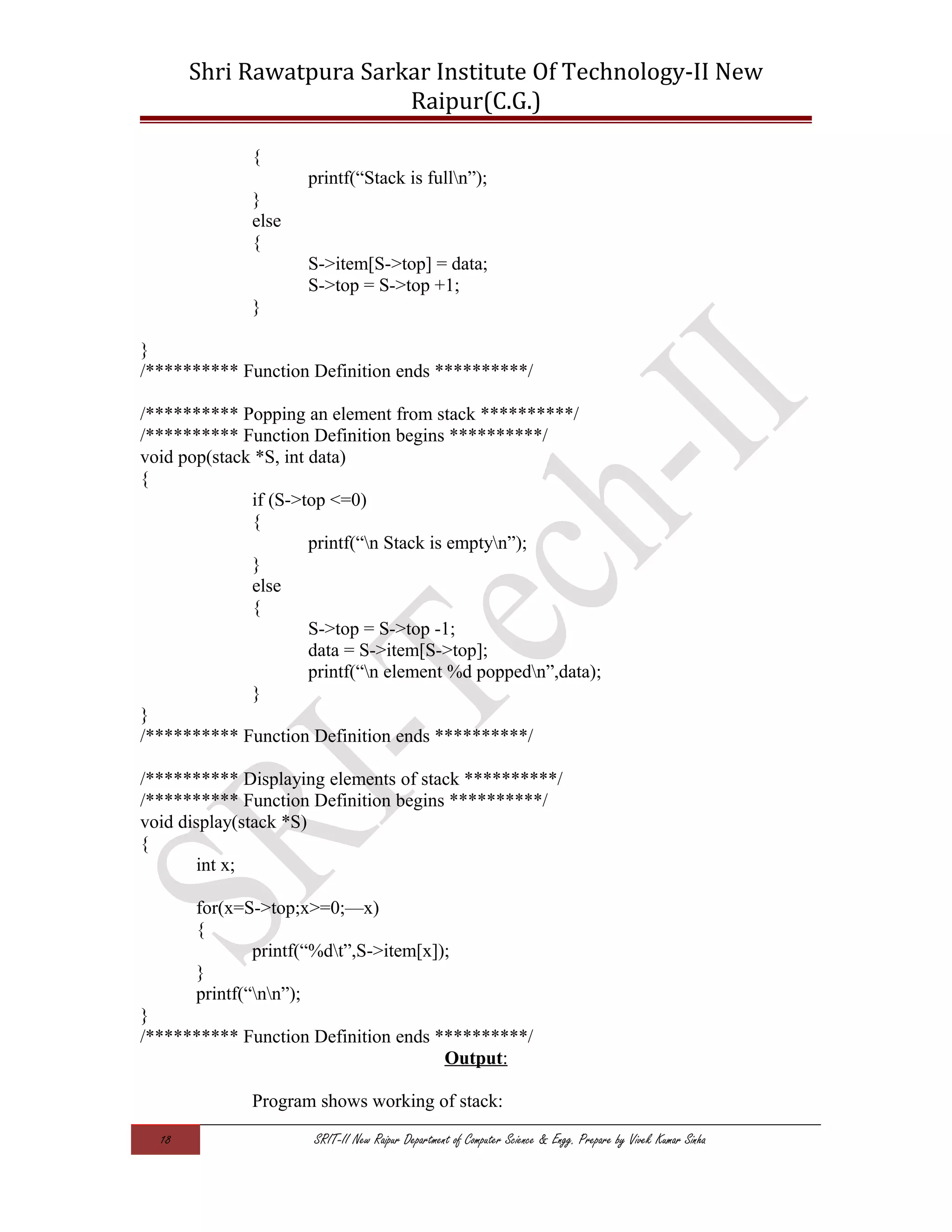 Shri Rawatpura Sarkar Institute Of Technology-II New
Raipur(C.G.)
{
printf(“Stack is fulln”);
}
else
{
S->item[S->top] = data;
S->top = S->top +1;
}
}
/********** Function Definition ends **********/
/********** Popping an element from stack **********/
/********** Function Definition begins **********/
void pop(stack *S, int data)
{
if (S->top <=0)
{
printf(“n Stack is emptyn”);
}
else
{
S->top = S->top -1;
data = S->item[S->top];
printf(“n element %d poppedn”,data);
}
}
/********** Function Definition ends **********/
/********** Displaying elements of stack **********/
/********** Function Definition begins **********/
void display(stack *S)
{
int x;
for(x=S->top;x>=0;—x)
{
printf(“%dt”,S->item[x]);
}
printf(“nn”);
}
/********** Function Definition ends **********/
Output:
Program shows working of stack:
18 SRIT-II New Raipur Department of Computer Science & Engg. Prepare by Vivek Kumar Sinha
 