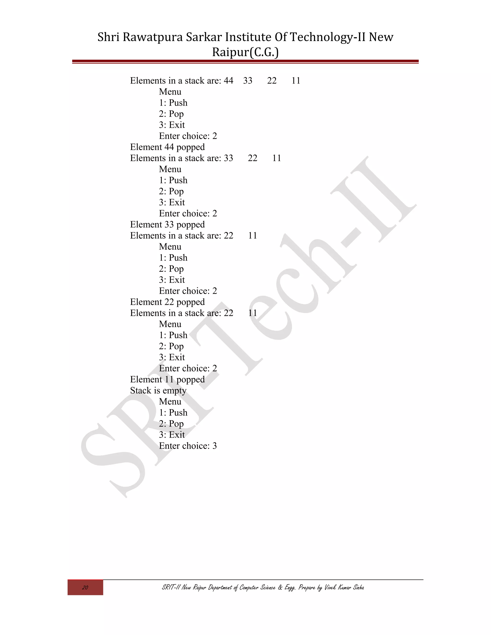 Shri Rawatpura Sarkar Institute Of Technology-II New
Raipur(C.G.)
Elements in a stack are: 44 33 22 11
Menu
1: Push
2: Pop
3: Exit
Enter choice: 2
Element 44 popped
Elements in a stack are: 33 22 11
Menu
1: Push
2: Pop
3: Exit
Enter choice: 2
Element 33 popped
Elements in a stack are: 22 11
Menu
1: Push
2: Pop
3: Exit
Enter choice: 2
Element 22 popped
Elements in a stack are: 22 11
Menu
1: Push
2: Pop
3: Exit
Enter choice: 2
Element 11 popped
Stack is empty
Menu
1: Push
2: Pop
3: Exit
Enter choice: 3
20 SRIT-II New Raipur Department of Computer Science & Engg. Prepare by Vivek Kumar Sinha
 