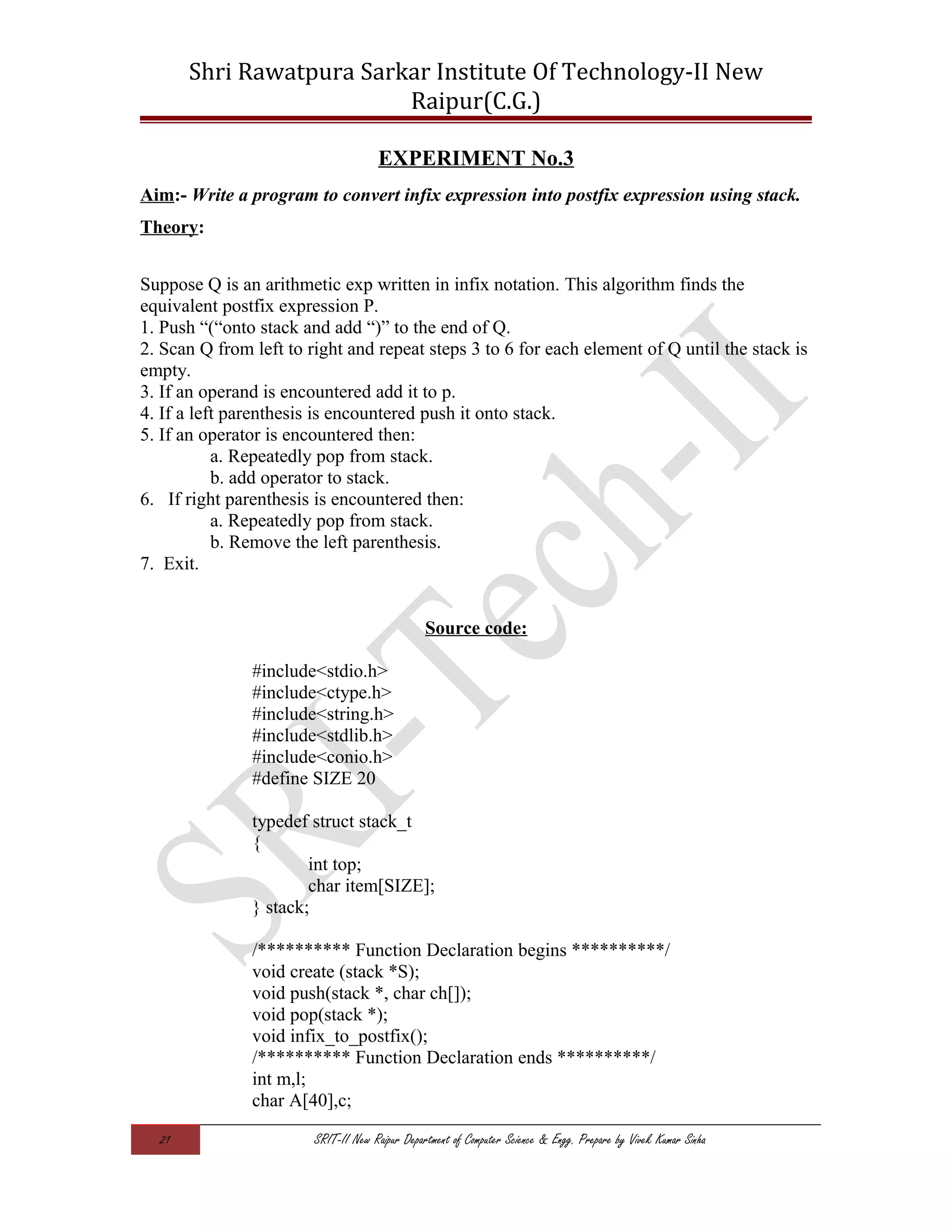 Shri Rawatpura Sarkar Institute Of Technology-II New
Raipur(C.G.)
EXPERIMENT No.3
Aim:- Write a program to convert infix expression into postfix expression using stack.
Theory:
Suppose Q is an arithmetic exp written in infix notation. This algorithm finds the
equivalent postfix expression P.
1. Push “(“onto stack and add “)” to the end of Q.
2. Scan Q from left to right and repeat steps 3 to 6 for each element of Q until the stack is
empty.
3. If an operand is encountered add it to p.
4. If a left parenthesis is encountered push it onto stack.
5. If an operator is encountered then:
a. Repeatedly pop from stack.
b. add operator to stack.
6. If right parenthesis is encountered then:
a. Repeatedly pop from stack.
b. Remove the left parenthesis.
7. Exit.
Source code:
#include<stdio.h>
#include<ctype.h>
#include<string.h>
#include<stdlib.h>
#include<conio.h>
#define SIZE 20
typedef struct stack_t
{
int top;
char item[SIZE];
} stack;
/********** Function Declaration begins **********/
void create (stack *S);
void push(stack *, char ch[]);
void pop(stack *);
void infix_to_postfix();
/********** Function Declaration ends **********/
int m,l;
char A[40],c;
21 SRIT-II New Raipur Department of Computer Science & Engg. Prepare by Vivek Kumar Sinha
 