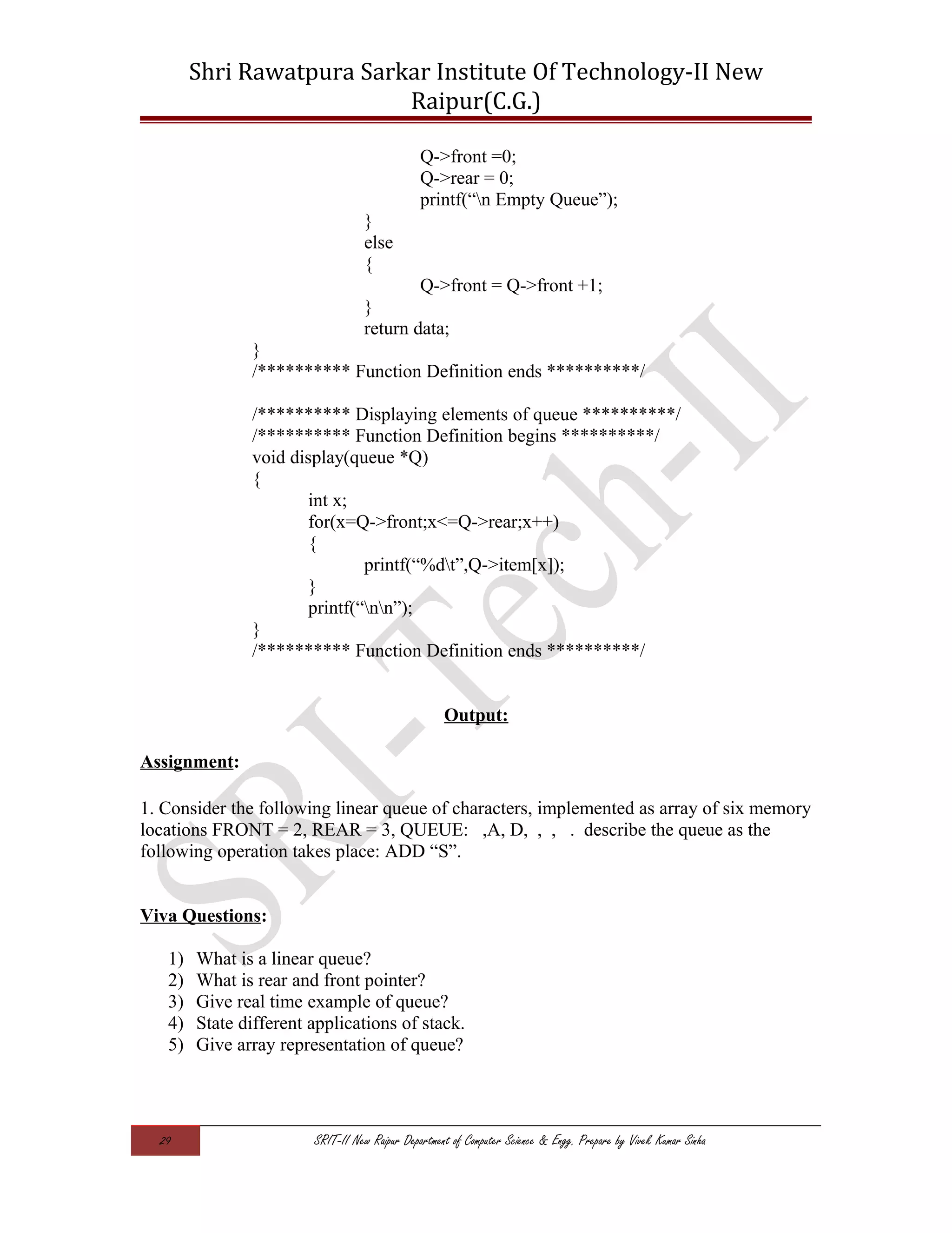 Shri Rawatpura Sarkar Institute Of Technology-II New
Raipur(C.G.)
Q->front =0;
Q->rear = 0;
printf(“n Empty Queue”);
}
else
{
Q->front = Q->front +1;
}
return data;
}
/********** Function Definition ends **********/
/********** Displaying elements of queue **********/
/********** Function Definition begins **********/
void display(queue *Q)
{
int x;
for(x=Q->front;x<=Q->rear;x++)
{
printf(“%dt”,Q->item[x]);
}
printf(“nn”);
}
/********** Function Definition ends **********/
Output:
Assignment:
1. Consider the following linear queue of characters, implemented as array of six memory
locations FRONT = 2, REAR = 3, QUEUE: ,A, D, , , . describe the queue as the
following operation takes place: ADD “S”.
Viva Questions:
1) What is a linear queue?
2) What is rear and front pointer?
3) Give real time example of queue?
4) State different applications of stack.
5) Give array representation of queue?
29 SRIT-II New Raipur Department of Computer Science & Engg. Prepare by Vivek Kumar Sinha
 