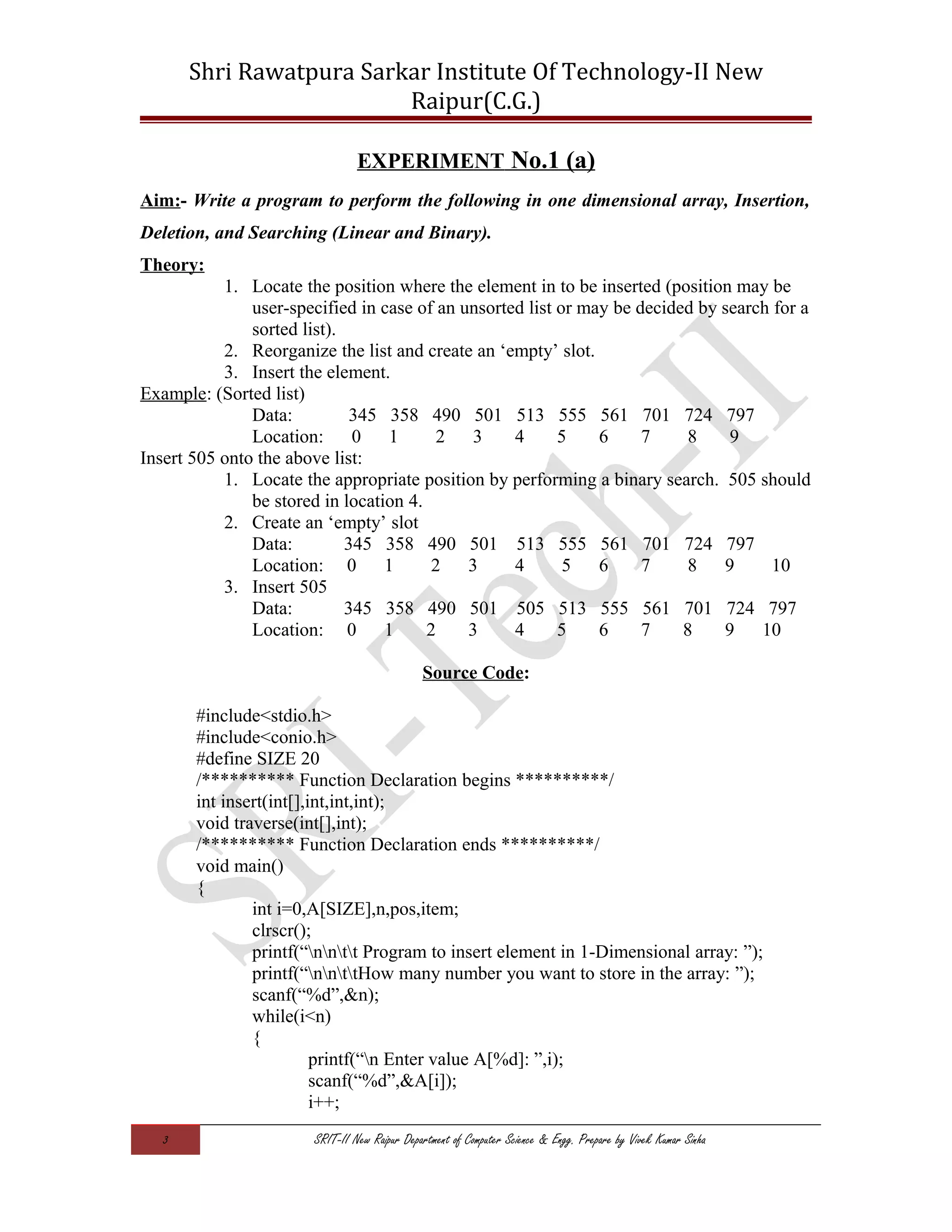 Shri Rawatpura Sarkar Institute Of Technology-II New
Raipur(C.G.)
EXPERIMENT No.1 (a)
Aim:- Write a program to perform the following in one dimensional array, Insertion,
Deletion, and Searching (Linear and Binary).
Theory:
1. Locate the position where the element in to be inserted (position may be
user-specified in case of an unsorted list or may be decided by search for a
sorted list).
2. Reorganize the list and create an ‘empty’ slot.
3. Insert the element.
Example: (Sorted list)
Data: 345 358 490 501 513 555 561 701 724 797
Location: 0 1 2 3 4 5 6 7 8 9
Insert 505 onto the above list:
1. Locate the appropriate position by performing a binary search. 505 should
be stored in location 4.
2. Create an ‘empty’ slot
Data: 345 358 490 501 513 555 561 701 724 797
Location: 0 1 2 3 4 5 6 7 8 9 10
3. Insert 505
Data: 345 358 490 501 505 513 555 561 701 724 797
Location: 0 1 2 3 4 5 6 7 8 9 10
Source Code:
#include<stdio.h>
#include<conio.h>
#define SIZE 20
/********** Function Declaration begins **********/
int insert(int[],int,int,int);
void traverse(int[],int);
/********** Function Declaration ends **********/
void main()
{
int i=0,A[SIZE],n,pos,item;
clrscr();
printf(“nntt Program to insert element in 1-Dimensional array: ”);
printf(“nnttHow many number you want to store in the array: ”);
scanf(“%d”,&n);
while(i<n)
{
printf(“n Enter value A[%d]: ”,i);
scanf(“%d”,&A[i]);
i++;
3 SRIT-II New Raipur Department of Computer Science & Engg. Prepare by Vivek Kumar Sinha
 