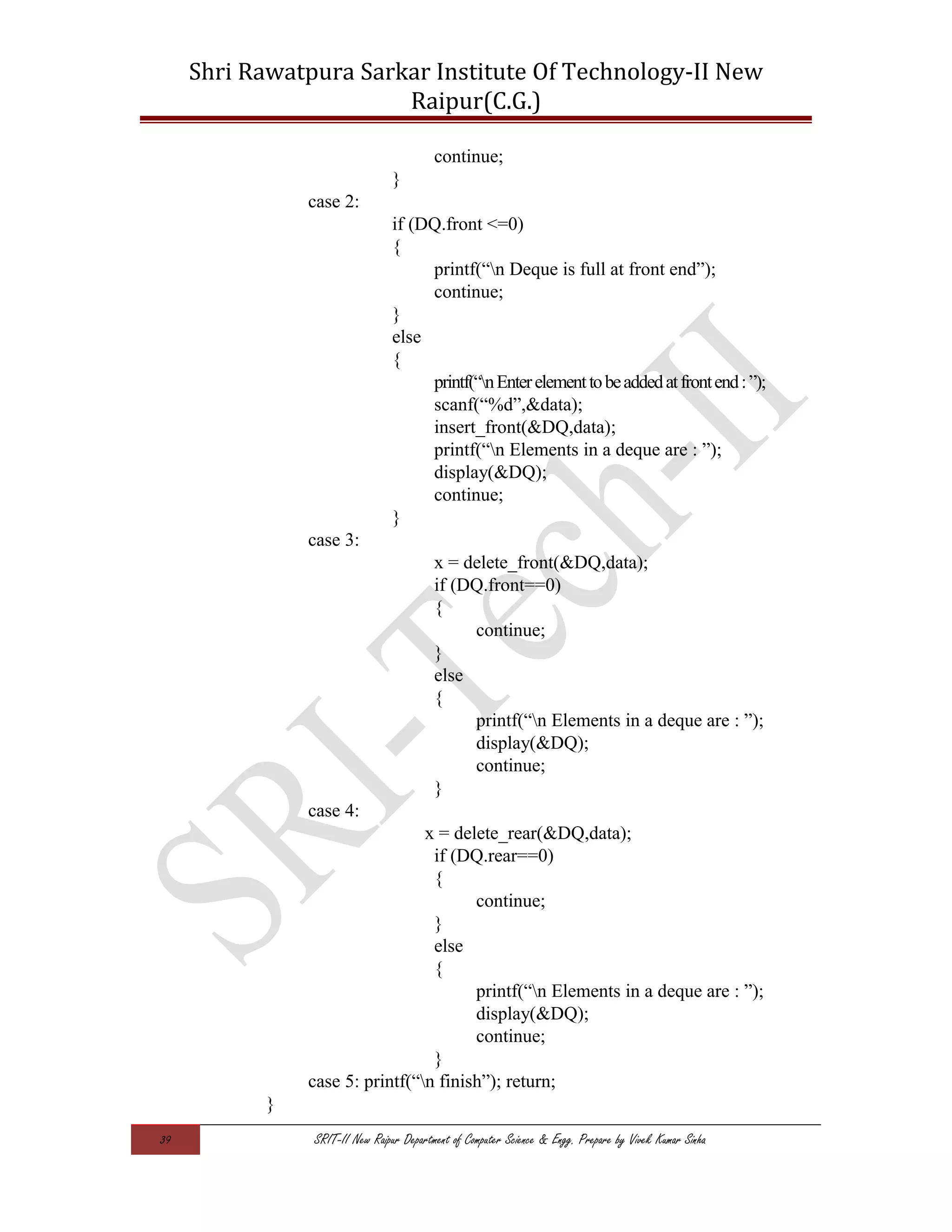 Shri Rawatpura Sarkar Institute Of Technology-II New
Raipur(C.G.)
continue;
}
case 2:
if (DQ.front <=0)
{
printf(“n Deque is full at front end”);
continue;
}
else
{
printf(“nEnterelementtobeaddedatfrontend:”);
scanf(“%d”,&data);
insert_front(&DQ,data);
printf(“n Elements in a deque are : ”);
display(&DQ);
continue;
}
case 3:
x = delete_front(&DQ,data);
if (DQ.front==0)
{
continue;
}
else
{
printf(“n Elements in a deque are : ”);
display(&DQ);
continue;
}
case 4:
x = delete_rear(&DQ,data);
if (DQ.rear==0)
{
continue;
}
else
{
printf(“n Elements in a deque are : ”);
display(&DQ);
continue;
}
case 5: printf(“n finish”); return;
}
39 SRIT-II New Raipur Department of Computer Science & Engg. Prepare by Vivek Kumar Sinha
 