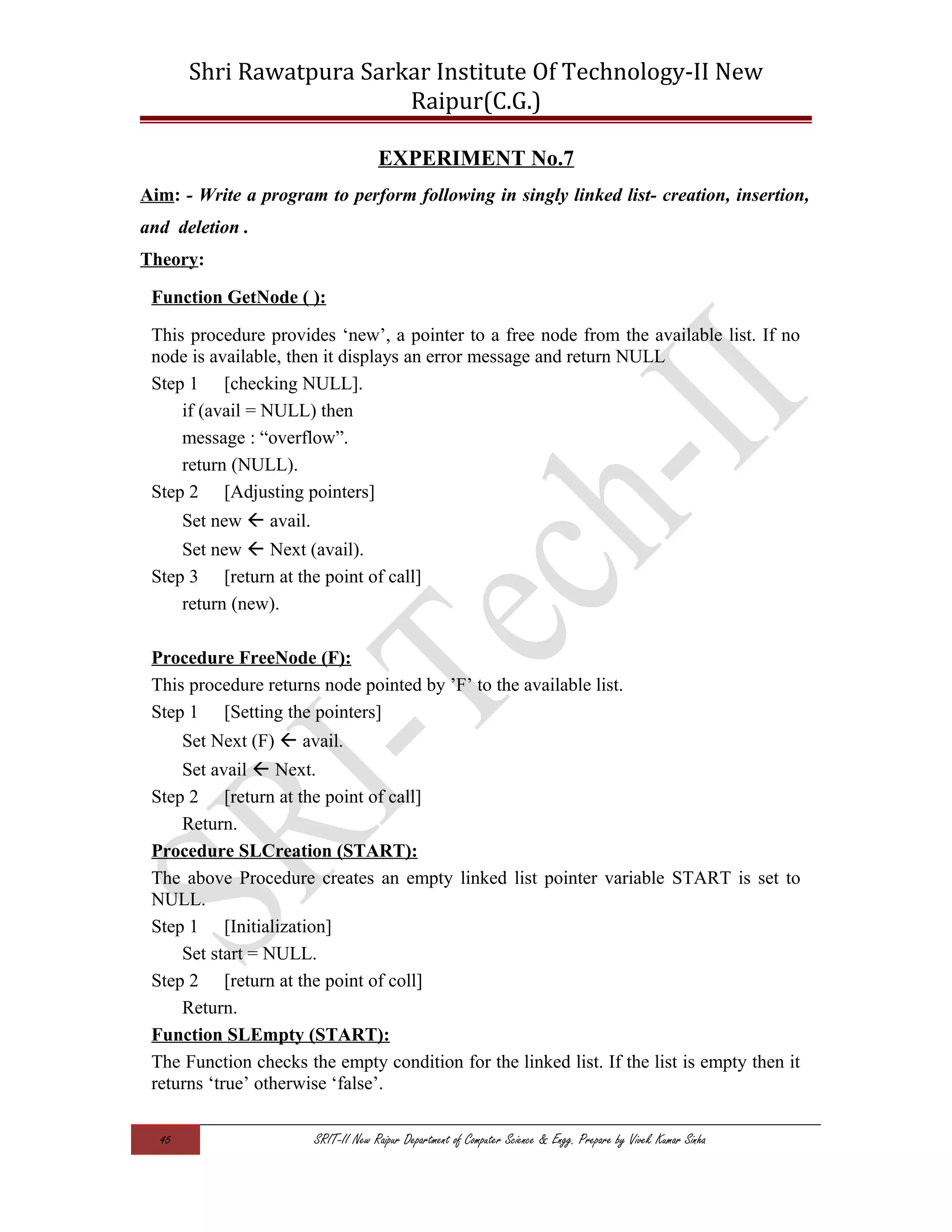 Shri Rawatpura Sarkar Institute Of Technology-II New
Raipur(C.G.)
EXPERIMENT No.7
Aim: - Write a program to perform following in singly linked list- creation, insertion,
and deletion .
Theory:
Function GetNode ( ):
This procedure provides ‘new’, a pointer to a free node from the available list. If no
node is available, then it displays an error message and return NULL
Step 1 [checking NULL].
if (avail = NULL) then
message : “overflow”.
return (NULL).
Step 2 [Adjusting pointers]
Set new  avail.
Set new  Next (avail).
Step 3 [return at the point of call]
return (new).
Procedure FreeNode (F):
This procedure returns node pointed by ’F’ to the available list.
Step 1 [Setting the pointers]
Set Next (F)  avail.
Set avail  Next.
Step 2 [return at the point of call]
Return.
Procedure SLCreation (START):
The above Procedure creates an empty linked list pointer variable START is set to
NULL.
Step 1 [Initialization]
Set start = NULL.
Step 2 [return at the point of coll]
Return.
Function SLEmpty (START):
The Function checks the empty condition for the linked list. If the list is empty then it
returns ‘true’ otherwise ‘false’.
45 SRIT-II New Raipur Department of Computer Science & Engg. Prepare by Vivek Kumar Sinha
 