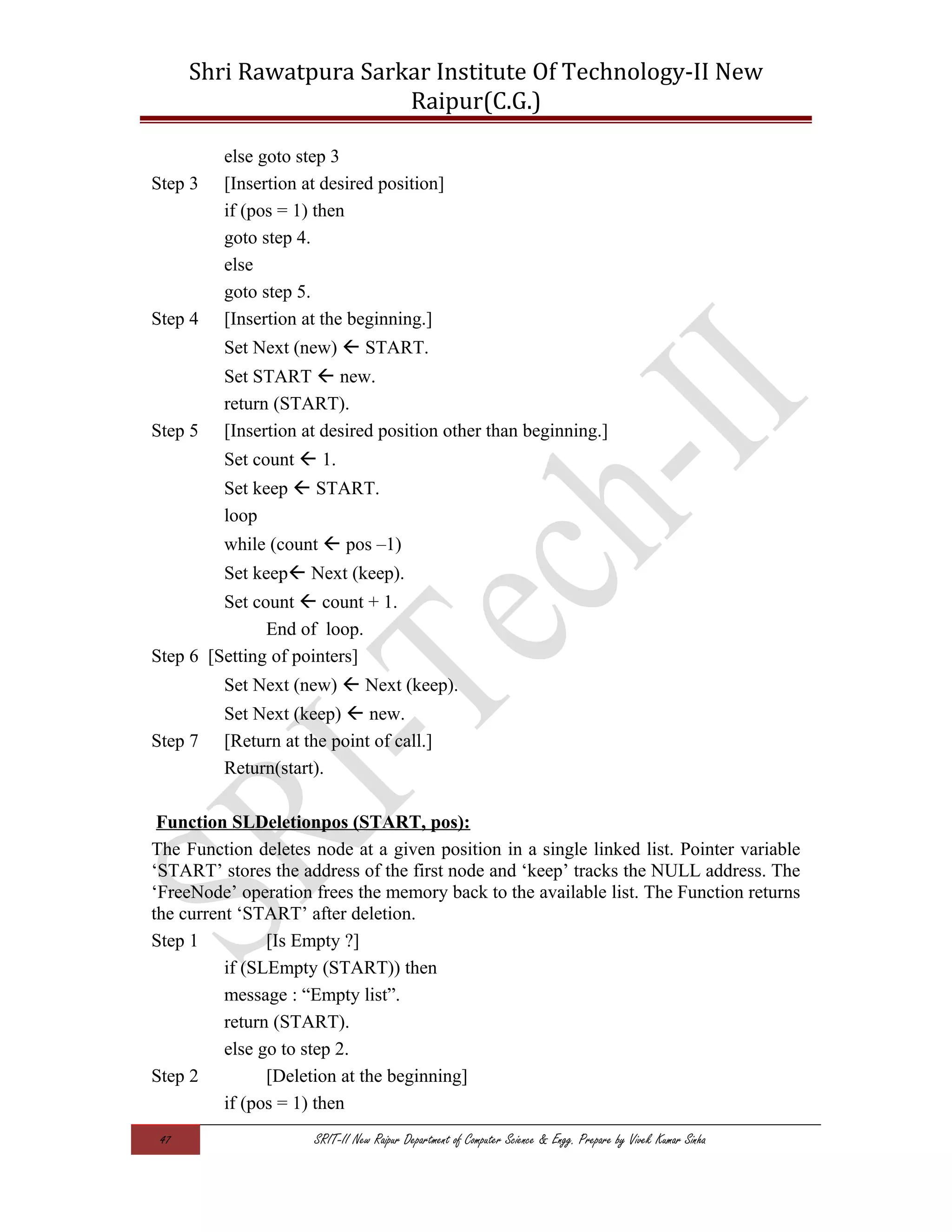 Shri Rawatpura Sarkar Institute Of Technology-II New
Raipur(C.G.)
else goto step 3
Step 3 [Insertion at desired position]
if (pos = 1) then
goto step 4.
else
goto step 5.
Step 4 [Insertion at the beginning.]
Set Next (new)  START.
Set START  new.
return (START).
Step 5 [Insertion at desired position other than beginning.]
Set count  1.
Set keep  START.
loop
while (count  pos –1)
Set keep Next (keep).
Set count  count + 1.
End of loop.
Step 6 [Setting of pointers]
Set Next (new)  Next (keep).
Set Next (keep)  new.
Step 7 [Return at the point of call.]
Return(start).
Function SLDeletionpos (START, pos):
The Function deletes node at a given position in a single linked list. Pointer variable
‘START’ stores the address of the first node and ‘keep’ tracks the NULL address. The
‘FreeNode’ operation frees the memory back to the available list. The Function returns
the current ‘START’ after deletion.
Step 1 [Is Empty ?]
if (SLEmpty (START)) then
message : “Empty list”.
return (START).
else go to step 2.
Step 2 [Deletion at the beginning]
if (pos = 1) then
47 SRIT-II New Raipur Department of Computer Science & Engg. Prepare by Vivek Kumar Sinha
 
