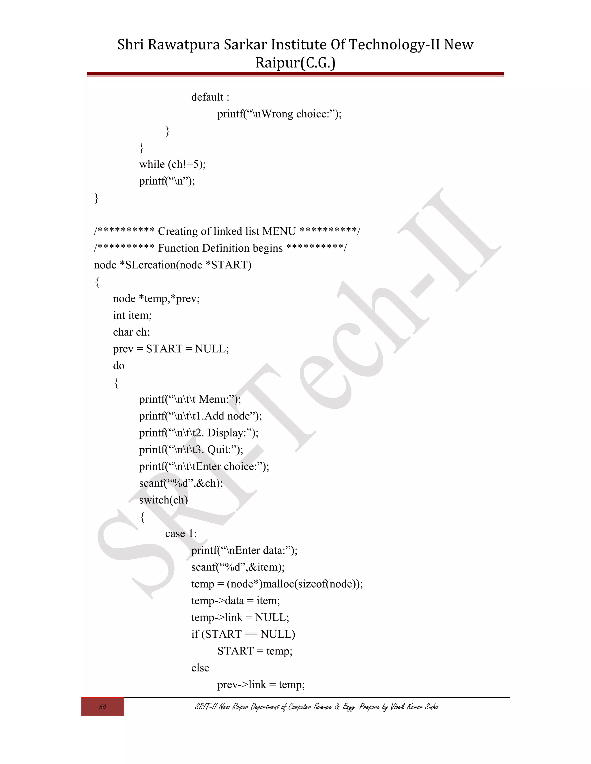 Shri Rawatpura Sarkar Institute Of Technology-II New
Raipur(C.G.)
default :
printf(“nWrong choice:”);
}
}
while (ch!=5);
printf(“n”);
}
/********** Creating of linked list MENU **********/
/********** Function Definition begins **********/
node *SLcreation(node *START)
{
node *temp,*prev;
int item;
char ch;
prev = START = NULL;
do
{
printf(“ntt Menu:”);
printf(“ntt1.Add node”);
printf(“ntt2. Display:”);
printf(“ntt3. Quit:”);
printf(“nttEnter choice:”);
scanf(“%d”,&ch);
switch(ch)
{
case 1:
printf(“nEnter data:”);
scanf(“%d”,&item);
temp = (node*)malloc(sizeof(node));
temp->data = item;
temp->link = NULL;
if (START == NULL)
START = temp;
else
prev->link = temp;
50 SRIT-II New Raipur Department of Computer Science & Engg. Prepare by Vivek Kumar Sinha
 