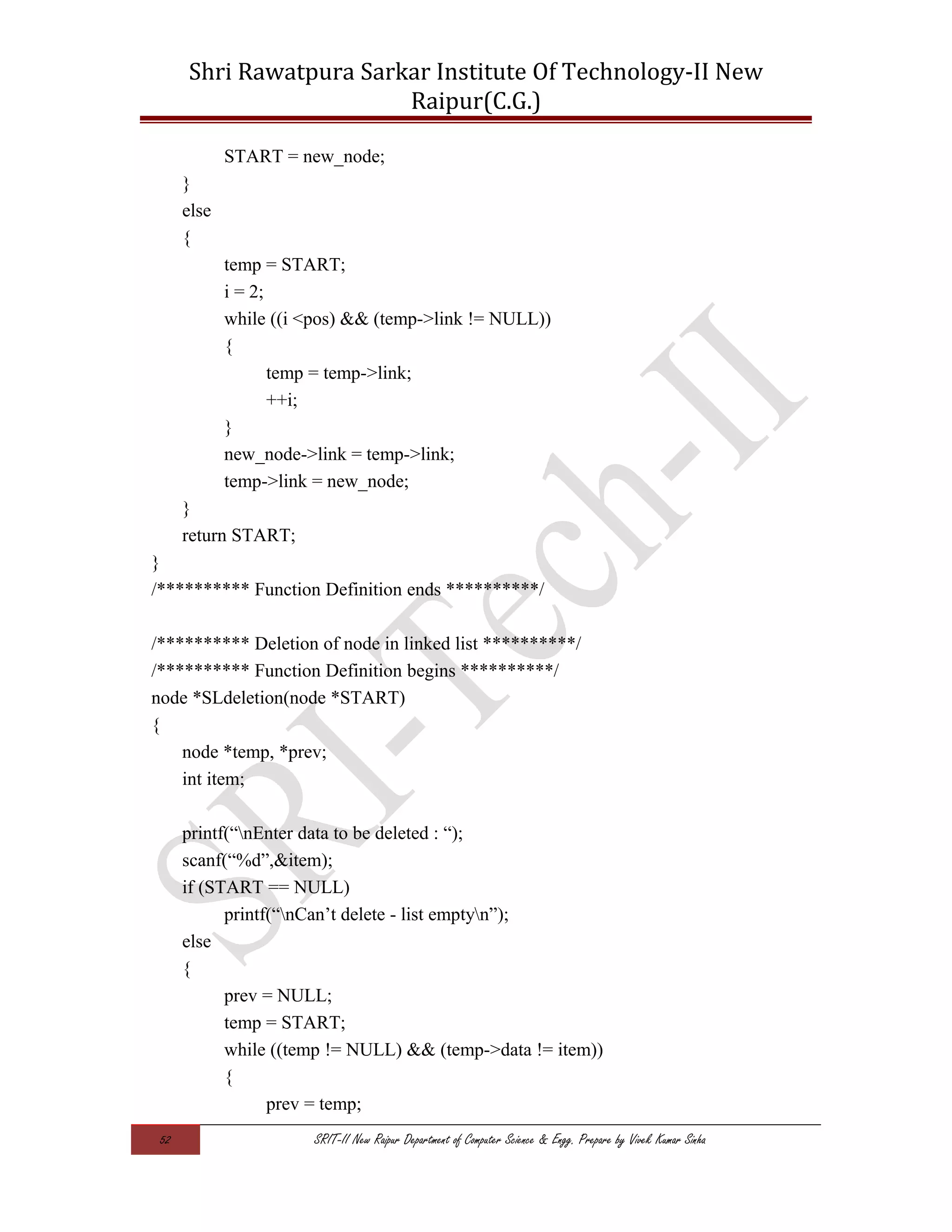 Shri Rawatpura Sarkar Institute Of Technology-II New
Raipur(C.G.)
START = new_node;
}
else
{
temp = START;
i = 2;
while ((i <pos) && (temp->link != NULL))
{
temp = temp->link;
++i;
}
new_node->link = temp->link;
temp->link = new_node;
}
return START;
}
/********** Function Definition ends **********/
/********** Deletion of node in linked list **********/
/********** Function Definition begins **********/
node *SLdeletion(node *START)
{
node *temp, *prev;
int item;
printf(“nEnter data to be deleted : “);
scanf(“%d”,&item);
if (START == NULL)
printf(“nCan’t delete - list emptyn”);
else
{
prev = NULL;
temp = START;
while ((temp != NULL) && (temp->data != item))
{
prev = temp;
52 SRIT-II New Raipur Department of Computer Science & Engg. Prepare by Vivek Kumar Sinha
 