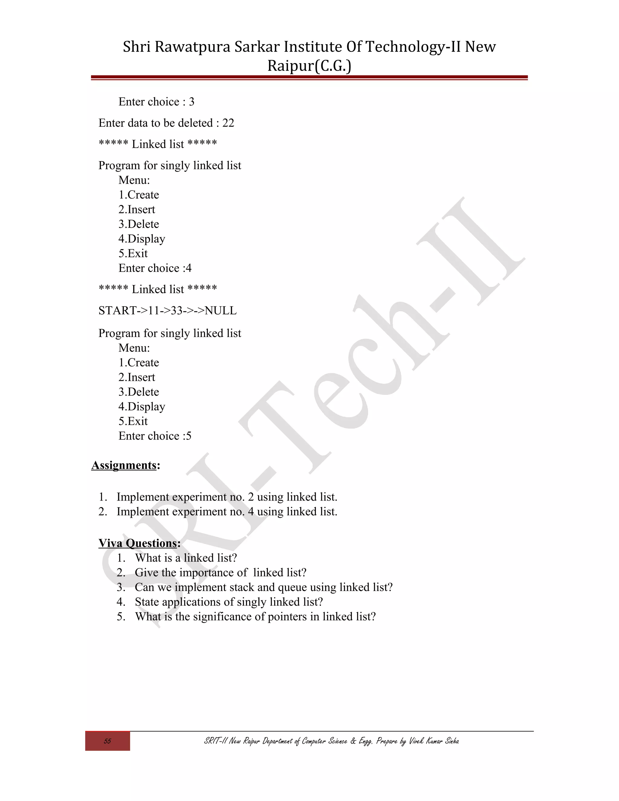 Shri Rawatpura Sarkar Institute Of Technology-II New
Raipur(C.G.)
Enter choice : 3
Enter data to be deleted : 22
***** Linked list *****
Program for singly linked list
Menu:
1.Create
2.Insert
3.Delete
4.Display
5.Exit
Enter choice :4
***** Linked list *****
START->11->33->->NULL
Program for singly linked list
Menu:
1.Create
2.Insert
3.Delete
4.Display
5.Exit
Enter choice :5
Assignments:
1. Implement experiment no. 2 using linked list.
2. Implement experiment no. 4 using linked list.
Viva Questions:
1. What is a linked list?
2. Give the importance of linked list?
3. Can we implement stack and queue using linked list?
4. State applications of singly linked list?
5. What is the significance of pointers in linked list?
55 SRIT-II New Raipur Department of Computer Science & Engg. Prepare by Vivek Kumar Sinha
 