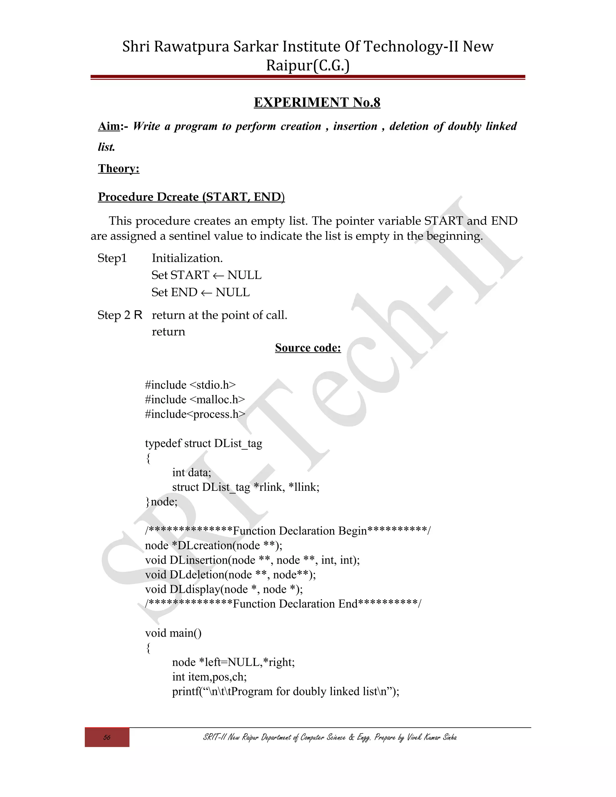 Shri Rawatpura Sarkar Institute Of Technology-II New
Raipur(C.G.)
EXPERIMENT No.8
Aim:- Write a program to perform creation , insertion , deletion of doubly linked
list.
Theory:
Procedure Dcreate (START, END)
This procedure creates an empty list. The pointer variable START and END
are assigned a sentinel value to indicate the list is empty in the beginning.
Step1 Initialization.
Set START ← NULL
Set END ← NULL
Step 2 R return at the point of call.
return
Source code:
#include <stdio.h>
#include <malloc.h>
#include<process.h>
typedef struct DList_tag
{
int data;
struct DList_tag *rlink, *llink;
}node;
/**************Function Declaration Begin**********/
node *DLcreation(node **);
void DLinsertion(node **, node **, int, int);
void DLdeletion(node **, node**);
void DLdisplay(node *, node *);
/**************Function Declaration End**********/
void main()
{
node *left=NULL,*right;
int item,pos,ch;
printf(“nttProgram for doubly linked listn”);
56 SRIT-II New Raipur Department of Computer Science & Engg. Prepare by Vivek Kumar Sinha
 