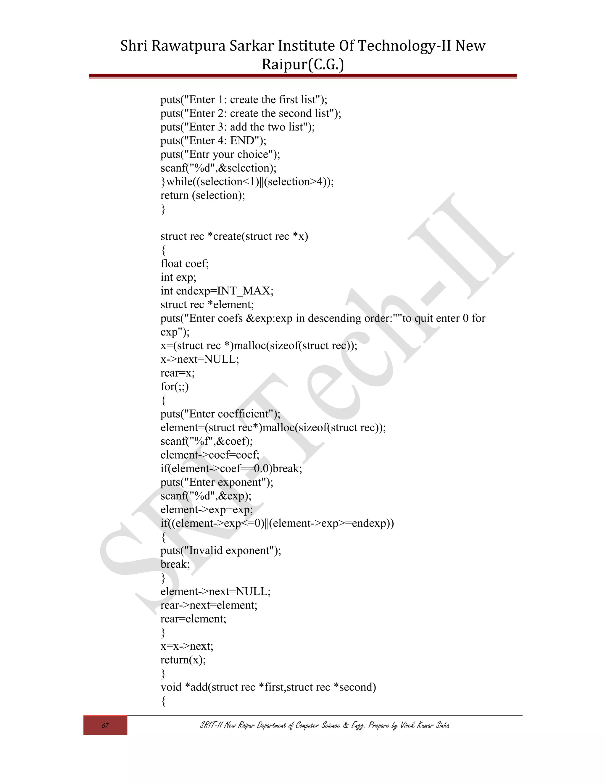 Shri Rawatpura Sarkar Institute Of Technology-II New
Raipur(C.G.)
puts("Enter 1: create the first list");
puts("Enter 2: create the second list");
puts("Enter 3: add the two list");
puts("Enter 4: END");
puts("Entr your choice");
scanf("%d",&selection);
}while((selection<1)||(selection>4));
return (selection);
}
struct rec *create(struct rec *x)
{
float coef;
int exp;
int endexp=INT_MAX;
struct rec *element;
puts("Enter coefs &exp:exp in descending order:""to quit enter 0 for
exp");
x=(struct rec *)malloc(sizeof(struct rec));
x->next=NULL;
rear=x;
for(;;)
{
puts("Enter coefficient");
element=(struct rec*)malloc(sizeof(struct rec));
scanf("%f",&coef);
element->coef=coef;
if(element->coef==0.0)break;
puts("Enter exponent");
scanf("%d",&exp);
element->exp=exp;
if((element->exp<=0)||(element->exp>=endexp))
{
puts("Invalid exponent");
break;
}
element->next=NULL;
rear->next=element;
rear=element;
}
x=x->next;
return(x);
}
void *add(struct rec *first,struct rec *second)
{
67 SRIT-II New Raipur Department of Computer Science & Engg. Prepare by Vivek Kumar Sinha
 