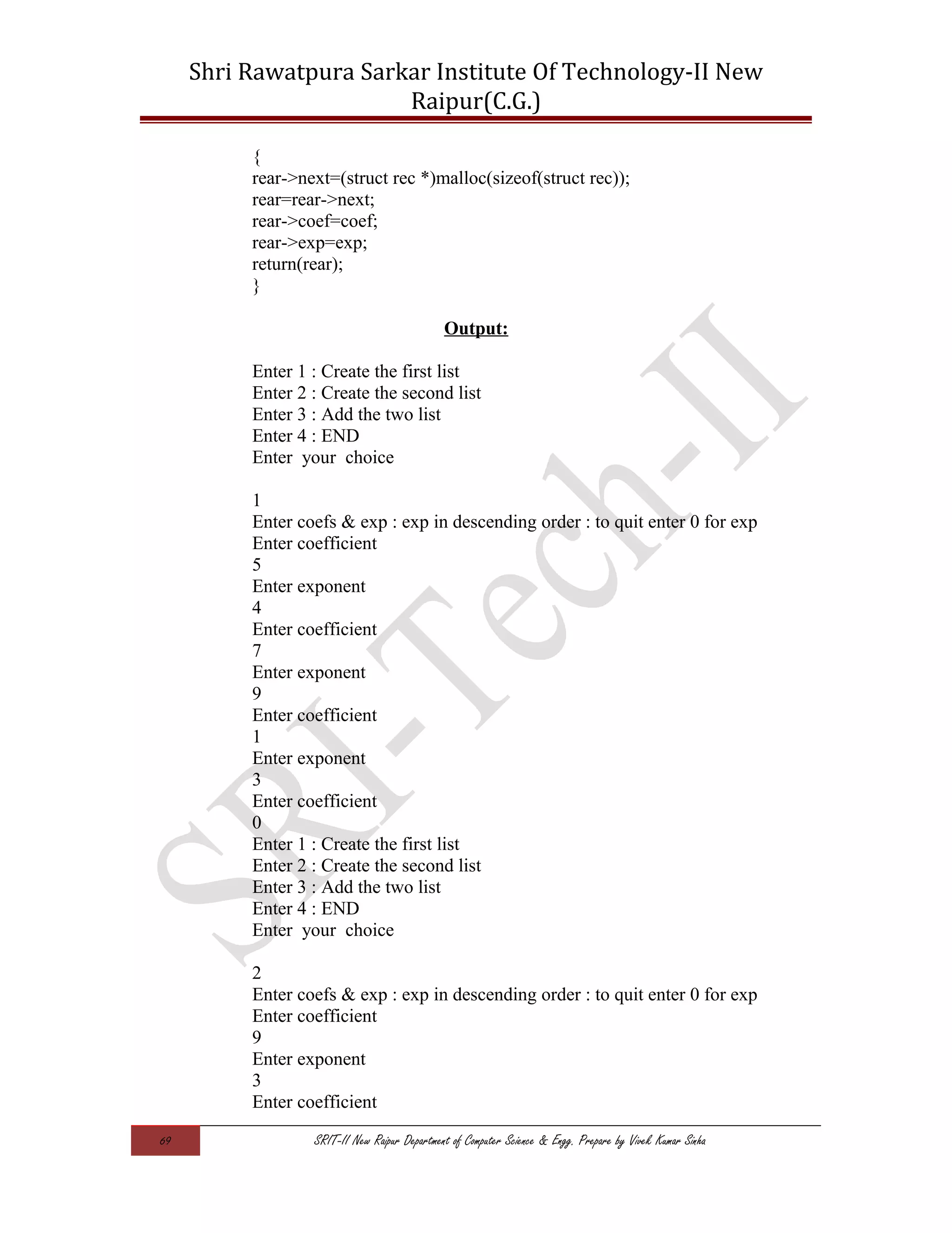 Shri Rawatpura Sarkar Institute Of Technology-II New
Raipur(C.G.)
{
rear->next=(struct rec *)malloc(sizeof(struct rec));
rear=rear->next;
rear->coef=coef;
rear->exp=exp;
return(rear);
}
Output:
Enter 1 : Create the first list
Enter 2 : Create the second list
Enter 3 : Add the two list
Enter 4 : END
Enter your choice
1
Enter coefs & exp : exp in descending order : to quit enter 0 for exp
Enter coefficient
5
Enter exponent
4
Enter coefficient
7
Enter exponent
9
Enter coefficient
1
Enter exponent
3
Enter coefficient
0
Enter 1 : Create the first list
Enter 2 : Create the second list
Enter 3 : Add the two list
Enter 4 : END
Enter your choice
2
Enter coefs & exp : exp in descending order : to quit enter 0 for exp
Enter coefficient
9
Enter exponent
3
Enter coefficient
69 SRIT-II New Raipur Department of Computer Science & Engg. Prepare by Vivek Kumar Sinha
 