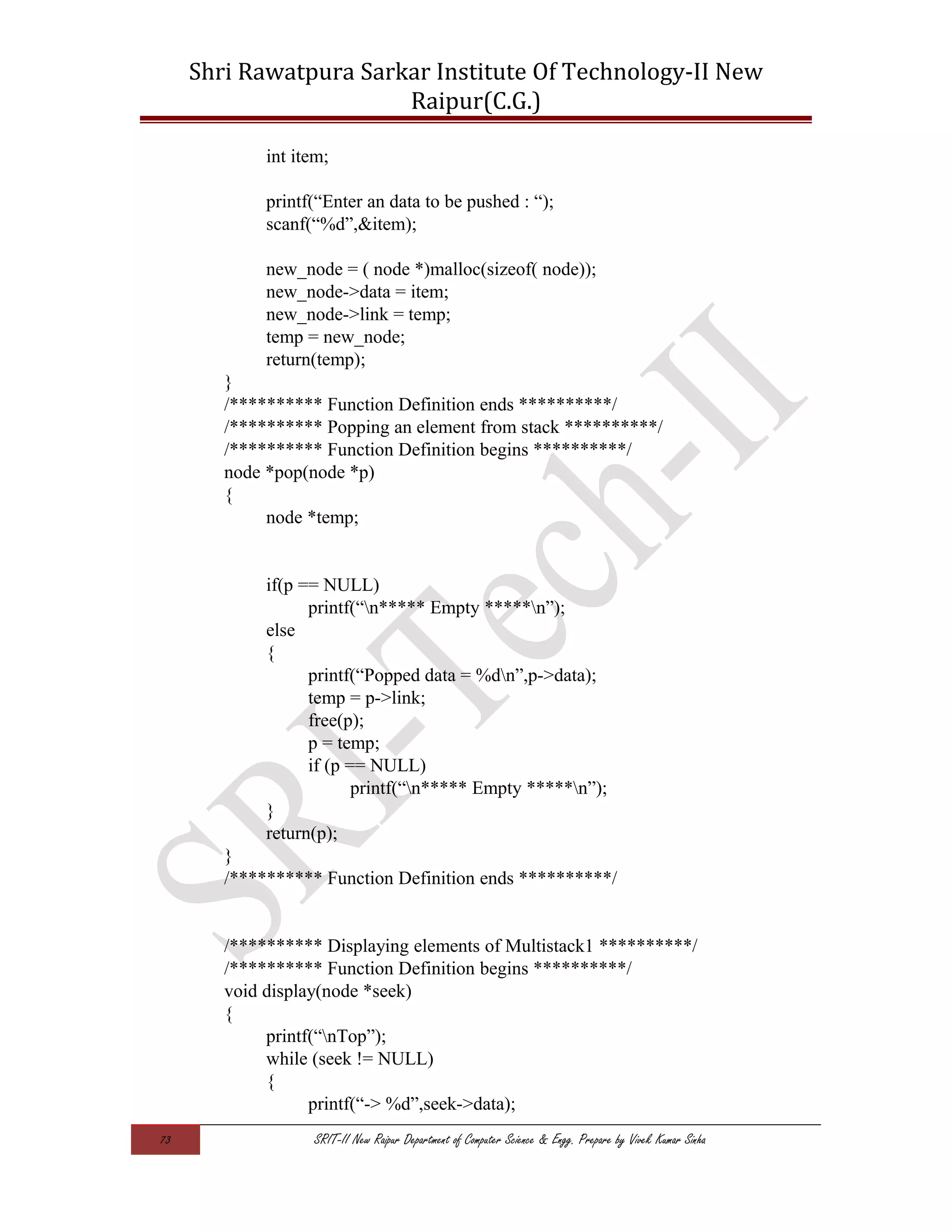 Shri Rawatpura Sarkar Institute Of Technology-II New
Raipur(C.G.)
int item;
printf(“Enter an data to be pushed : “);
scanf(“%d”,&item);
new_node = ( node *)malloc(sizeof( node));
new_node->data = item;
new_node->link = temp;
temp = new_node;
return(temp);
}
/********** Function Definition ends **********/
/********** Popping an element from stack **********/
/********** Function Definition begins **********/
node *pop(node *p)
{
node *temp;
if(p == NULL)
printf(“n***** Empty *****n”);
else
{
printf(“Popped data = %dn”,p->data);
temp = p->link;
free(p);
p = temp;
if (p == NULL)
printf(“n***** Empty *****n”);
}
return(p);
}
/********** Function Definition ends **********/
/********** Displaying elements of Multistack1 **********/
/********** Function Definition begins **********/
void display(node *seek)
{
printf(“nTop”);
while (seek != NULL)
{
printf(“-> %d”,seek->data);
73 SRIT-II New Raipur Department of Computer Science & Engg. Prepare by Vivek Kumar Sinha
 