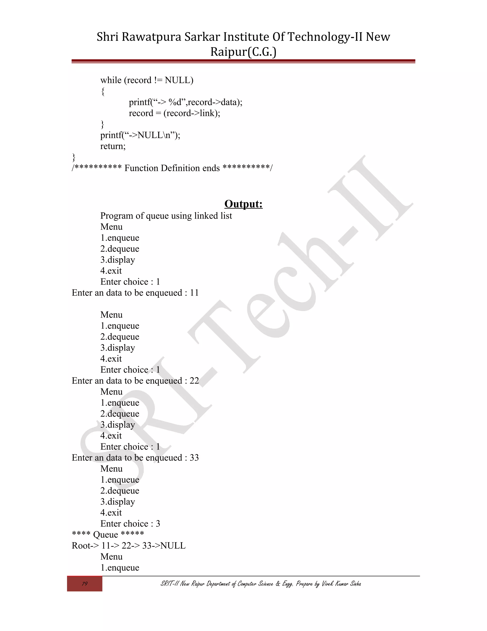 Shri Rawatpura Sarkar Institute Of Technology-II New
Raipur(C.G.)
while (record != NULL)
{
printf(“-> %d”,record->data);
record = (record->link);
}
printf(“->NULLn”);
return;
}
/********** Function Definition ends **********/
Output:
Program of queue using linked list
Menu
1.enqueue
2.dequeue
3.display
4.exit
Enter choice : 1
Enter an data to be enqueued : 11
Menu
1.enqueue
2.dequeue
3.display
4.exit
Enter choice : 1
Enter an data to be enqueued : 22
Menu
1.enqueue
2.dequeue
3.display
4.exit
Enter choice : 1
Enter an data to be enqueued : 33
Menu
1.enqueue
2.dequeue
3.display
4.exit
Enter choice : 3
**** Queue *****
Root-> 11-> 22-> 33->NULL
Menu
1.enqueue
79 SRIT-II New Raipur Department of Computer Science & Engg. Prepare by Vivek Kumar Sinha
 